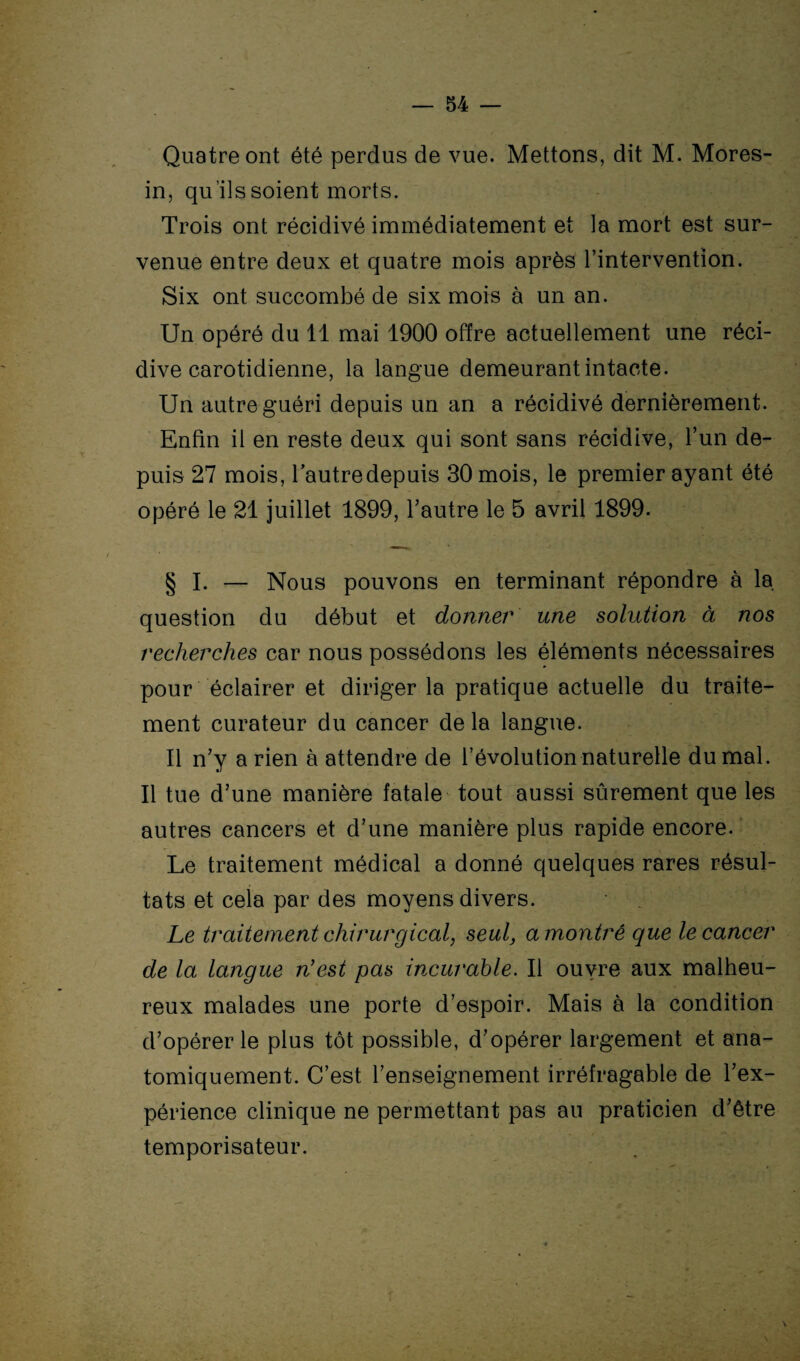 Quatre ont été perdus de vue. Mettons, dit M. Mores- in, qu’ils soient morts. Trois ont récidivé immédiatement et la mort est sur¬ venue entre deux et quatre mois après l’intervention. Six ont succombé de six mois à un an. Un opéré du 11 mai 1900 offre actuellement une réci¬ dive carotidienne, la langue demeurant intacte. Un autre guéri depuis un an a récidivé dernièrement. Enfin il en reste deux qui sont sans récidive, l’un de¬ puis 27 mois, l’autre depuis 30 mois, le premier ayant été opéré le 21 juillet 1899, l’autre le 5 avril 1899. § I. — Nous pouvons en terminant répondre à la question du début et donner une solution à nos recherches car nous possédons les éléments nécessaires pour éclairer et diriger la pratique actuelle du traite¬ ment curateur du cancer delà langue. Il n’y arien à attendre de l’évolution naturelle du mal. Il tue d’une manière fatale tout aussi sûrement que les autres cancers et d’une manière plus rapide encore. Le traitement médical a donné quelques rares résul¬ tats et cela par des moyens divers. Le traitement chirurgical, seul, a montré que le cancer de la langue n'est pas incurable. Il ouvre aux malheu¬ reux malades une porte d’espoir. Mais à la condition d’opérer le plus tôt possible, d’opérer largement et ana¬ tomiquement. C’est l’enseignement irréfragable de l’ex¬ périence clinique ne permettant pas au praticien d’être temporisateur.