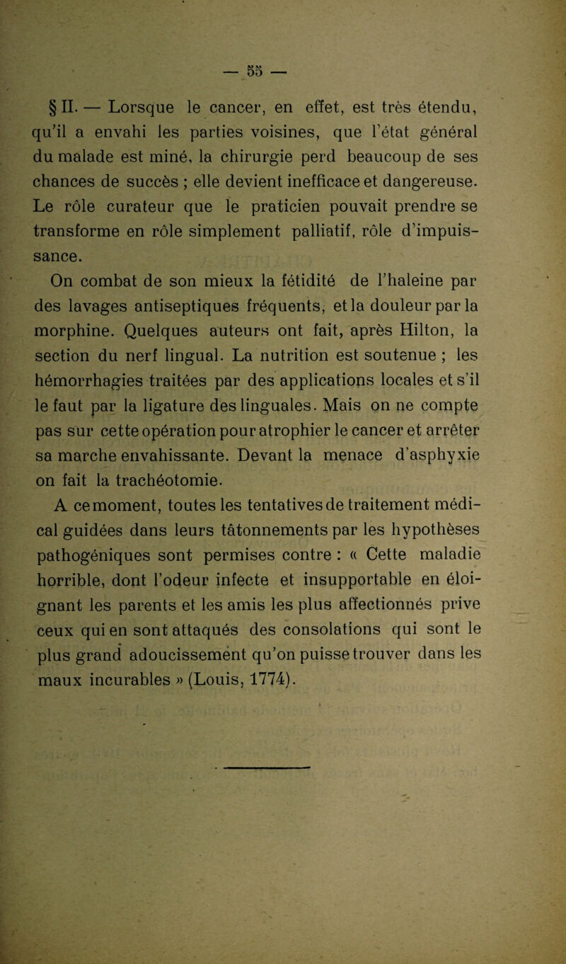 §11.— Lorsque le cancer, en effet, est très étendu, qu’il a envahi les parties voisines, que l’état général du malade est miné, la chirurgie perd beaucoup de ses chances de succès ; elle devient inefficace et dangereuse. Le rôle curateur que le praticien pouvait prendre se transforme en rôle simplement palliatif, rôle d’impuis¬ sance. On combat de son mieux la fétidité de l’haleine par des lavages antiseptiques fréquents, et la douleur par la morphine. Quelques auteurs ont fait, après Hilton, la section du nerf lingual. La nutrition est soutenue ; les hémorrhagies traitées par des applications locales et s’il le faut par la ligature des linguales. Mais on ne compte pas sur cette opération pour atrophier le cancer et arrêter sa marche envahissante. Devant la menace d’asphyxie on fait la trachéotomie. A ce moment, toutes les tentatives de traitement médi¬ cal guidées dans leurs tâtonnements par les hypothèses pathogéniques sont permises contre : « Cette maladie horrible, dont l’odeur infecte et insupportable en éloi¬ gnant les parents et les amis les plus affectionnés prive ceux qui en sont attaqués des consolations qui sont le plus grand adoucissement qu’on puisse trouver dans les maux incurables » (Louis, 1774).