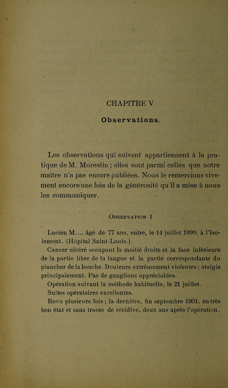 CHAPITRE Y Observations. Les observations qui suivent appartiennent à la pra¬ tique deM. Morestin ; elles sont parmi celles que notre maître n’a pas encore publiées. Nous le remercions vive¬ ment encore une fois de la générosité qu’il a mise à nous les communiquer. Observation I c. Lucien M..., âgé de 77 ans, entre, le 14 juillet 1899. à l’Iso- lement. (Hôpital Saint-Louis.) Cancer ulcéré occupant la moitié droite et la face inférieure de la partie libre de la langue et la partie correspondante du plancher de la bouche. Douleurs extrêmement violentes ; otalgie principalement. Pas de ganglions appréciables. Opération suivant la méthode habituelle, le 21 juillet. Suites opératoires excellentes. Revu plusieurs fois ; la dernière, fin septembre 1901, entrés bon état et sans traces de récidive, deux ans après l’opération.