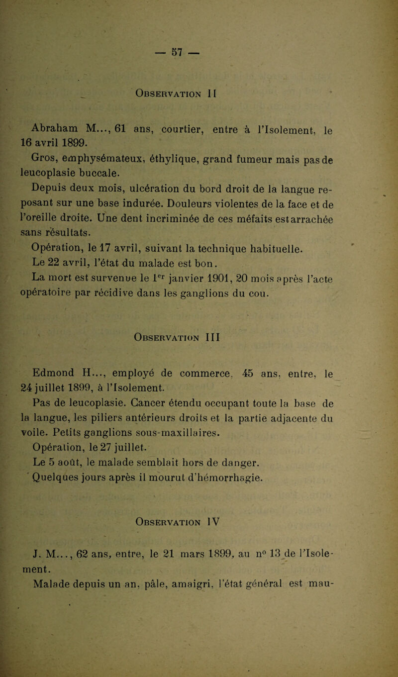 Observation 11 Abraham M..., 61 ans, courtier, entre à l’Isolement, le 16 avril 1899. Gros, emphysémateux, éthylique, grand fumeur mais pas de leucoplasie buccale. Depuis deux mois, ulcération du bord droit de la langue re¬ posant sur une base indurée. Douleurs violentes de la face et de l’oreille droite. Une dent incriminée de ces méfaits est arrachée sans résultats. Opération, le 17 avril, suivant la technique habituelle. Le 22 avril, l’état du malade est bon. La mort est survenue le 1er janvier 1901, 20 mois après l’acte opératoire par récidive dans les ganglions du cou. Observation III Edmond H..., employé de commerce. 45 ans, entre, le 24 juillet 1899, à l’Isolement. Pas de leucoplasie. Cancer étendu occupant toute la base de la langue, les piliers antérieurs droits et la partie adjacente du voile. Petits ganglions sous-maxillaires. Opération, le 27 juillet. Le 5 août, le malade semblait hors de danger. Quelques jours après il mourut d’hémorrhagie. Observation IV J, M..., 62 ans, entre, le 21 mars 1899, au n° 13 de l'Isole¬ ment. Malade depuis un an, pâle, amaigri, l’état général est mau-
