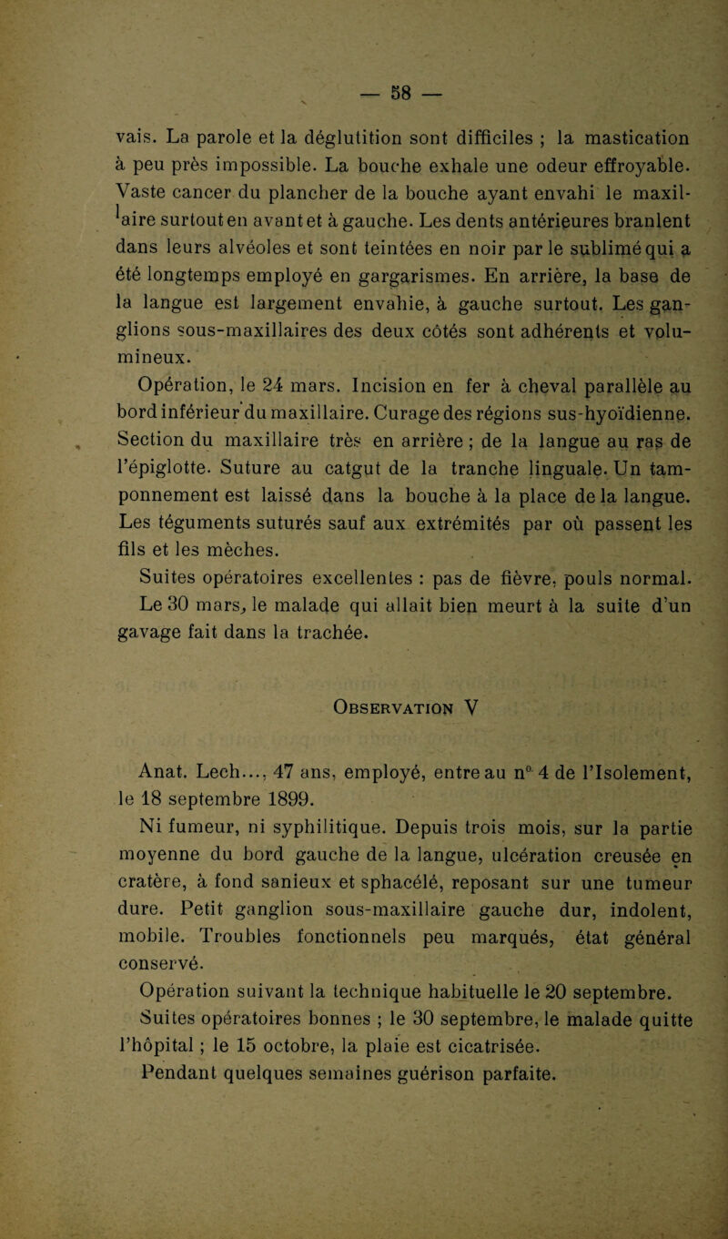 vais. La parole et la déglutition sont difficiles ; la mastication à peu près impossible. La bouche exhale une odeur effroyable. Vaste cancer du plancher de la bouche ayant envahi le maxil¬ laire surtout en avant et à gauche. Les dents antérieures branlent dans leurs alvéoles et sont teintées en noir par le sublimé qui a été longtemps employé en gargarismes. En arrière, la base de la langue est largement envahie, à gauche surtout. Les gan¬ glions sous-maxillaires des deux côtés sont adhérents et volu¬ mineux. Opération, le 24 mars. Incision en fer à cheval parallèle au bord inférieur du maxillaire. Curage des régions sus-hyoïdienne. Section du maxillaire très en arrière ; de la langue au ras de l’épiglotte. Suture au catgut de la tranche linguale. Un tam¬ ponnement est laissé dans la bouche à la place delà langue. Les téguments suturés sauf aux extrémités par où passent les fils et les mèches. Suites opératoires excellentes : pas de fièvre, pouls normal. Le 30 mars, le malade qui allait bien meurt à la suite d’un gavage fait dans la trachée. Observation V Anat. Lech..., 47 ans, employé, entreau n° 4 de l’Isolement, le 18 septembre 1899. Ni fumeur, ni syphilitique. Depuis trois mois, sur la partie moyenne du bord gauche de la langue, ulcération creusée en cratère, à fond sanieux et sphacélé, reposant sur une tumeur dure. Petit ganglion sous-maxillaire gauche dur, indolent, mobile. Troubles fonctionnels peu marqués, état général conservé. Opération suivant la technique habituelle le 20 septembre. Suites opératoires bonnes ; le 30 septembre, le malade quitte l’hôpital ; le 15 octobre, la plaie est cicatrisée. Pendant quelques semaines guérison parfaite.