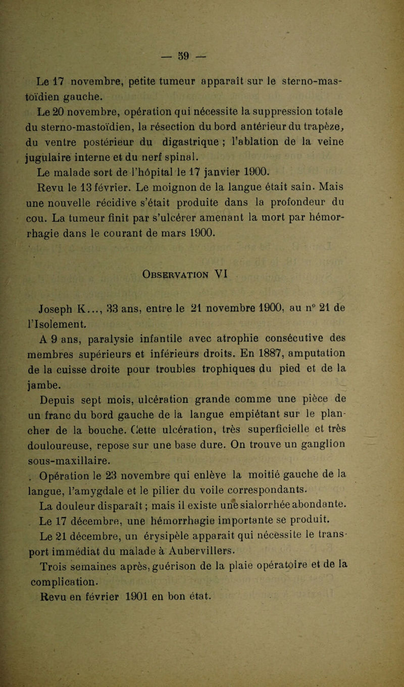 Le 17 novembre, petite tumeur apparaît sur le sterno-mas- toïdien gauche. Le 20 novembre, opération qui nécessite la suppression totale du sterno-mastoïdien, la résection du bord antérieur du trapèze, du ventre postérieur du digastrique ; l’ablation de la veine jugulaire interne et du nerf spinal. Le malade sort de l’hôpital le 17 janvier 1900. Revu le 13 février. Le moignon de la langue était sain. Mais une nouvelle récidive s’était produite dans la profondeur du cou. La tumeur finit par s’ulcérer amenant la mort par hémor¬ rhagie dans le courant de mars 1900. Observation VI Joseph K..., 33 ans, entre le 21 novembre 1900, au n° 21 de l’Isolement. A 9 ans, paralysie infantile avec atrophie consécutive des membres supérieurs et inférieurs droits. En 1887, amputation de la cuisse droite pour troubles trophiques du pied et de la jambe. Depuis sept mois, ulcération grande comme une pièce de un franc du bord gauche de la langue empiétant sur le plan¬ cher de la bouche. Cette ulcération, très superficielle et très douloureuse, repose sur une base dure. On trouve un ganglion sous-maxillaire. Opération le 23 novembre qui enlève la moitié gauche de la langue, l’amygdale et le pilier du voile correspondants. La douleur disparaît ; mais il existe une sialorrhée abondante. Le 17 décembre, une hémorrhagie importante se produit. Le 21 décembre, un érysipèle apparait qui nécessite le trans¬ port immédiat du malade à Aubervillers. Trois semaines après, guérison de la plaie opératoire et de la complication. Revu en février 1901 en bon état. /