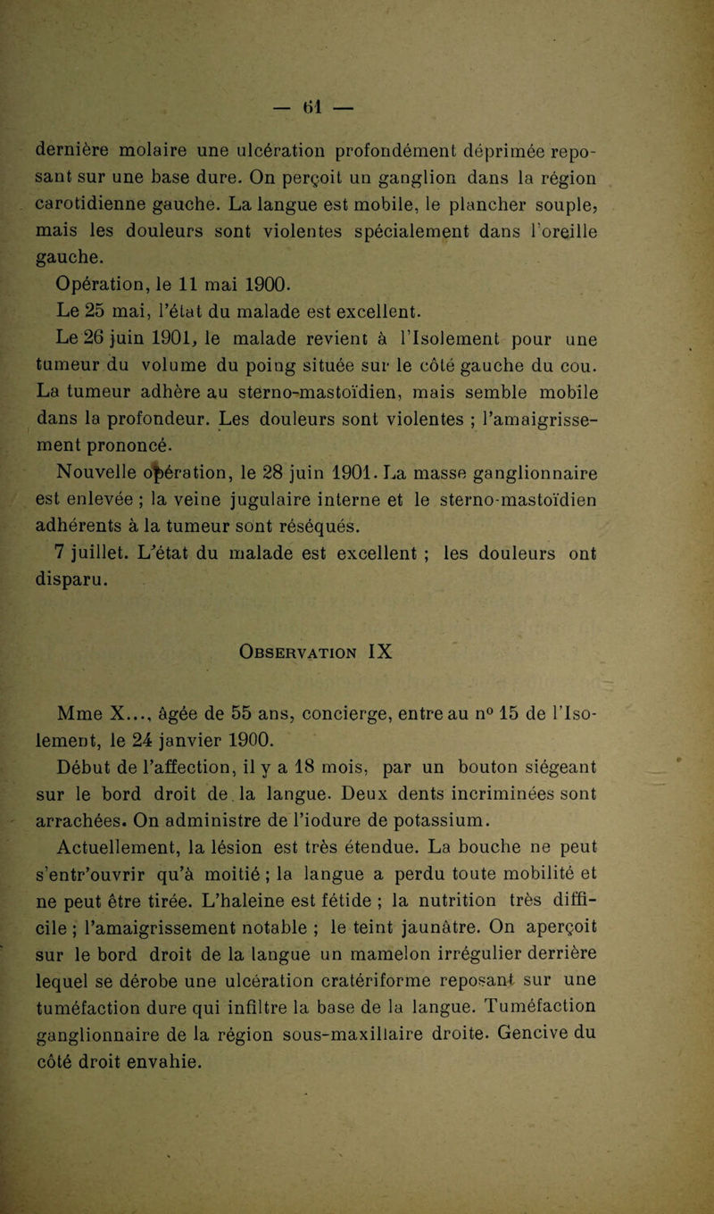 dernière molaire une ulcération profondément déprimée repo¬ sant sur une base dure. On perçoit un ganglion dans la région carotidienne gauche. La langue est mobile, le plancher souple? mais les douleurs sont violentes spécialement dans l’oreille gauche. Opération, le 11 mai 1900. Le 25 mai, l’état du malade est excellent. Le 26 juin 1901, le malade revient à l’Isolement pour une tumeur du volume du poing située sur le côté gauche du cou. La tumeur adhère au sterno-mastoïdien, mais semble mobile dans la profondeur. Les douleurs sont violentes ; l’amaigrisse¬ ment prononcé. Nouvelle opération, le 28 juin 1901. La masse ganglionnaire est enlevée ; la veine jugulaire interne et le sterno-mastoïdien adhérents à la tumeur sont réséqués. 7 juillet. L^état du malade est excellent ; les douleurs ont disparu. Observation IX Mme X..., âgée de 55 ans, concierge, entreau n° 15 de l’Iso¬ lement, le 24 janvier 1900. Début de l’affection, il y a 18 mois, par un bouton siégeant sur le bord droit de . la langue. Deux dents incriminées sont arrachées. On administre de l’iodure de potassium. Actuellement, la lésion est très étendue. La bouche ne peut s’entr’ouvrir qu’à moitié ; la langue a perdu toute mobilité et ne peut être tirée. L’haleine est fétide ; la nutrition très diffi¬ cile ; l’amaigrissement notable ; le teint jaunâtre. On aperçoit sur le bord droit de la langue un mamelon irrégulier derrière lequel se dérobe une ulcération cratériforme reposant sur une tuméfaction dure qui infiltre la base de la langue. Tuméfaction ganglionnaire de la région sous-maxillaire droite. Gencive du côté droit envahie.