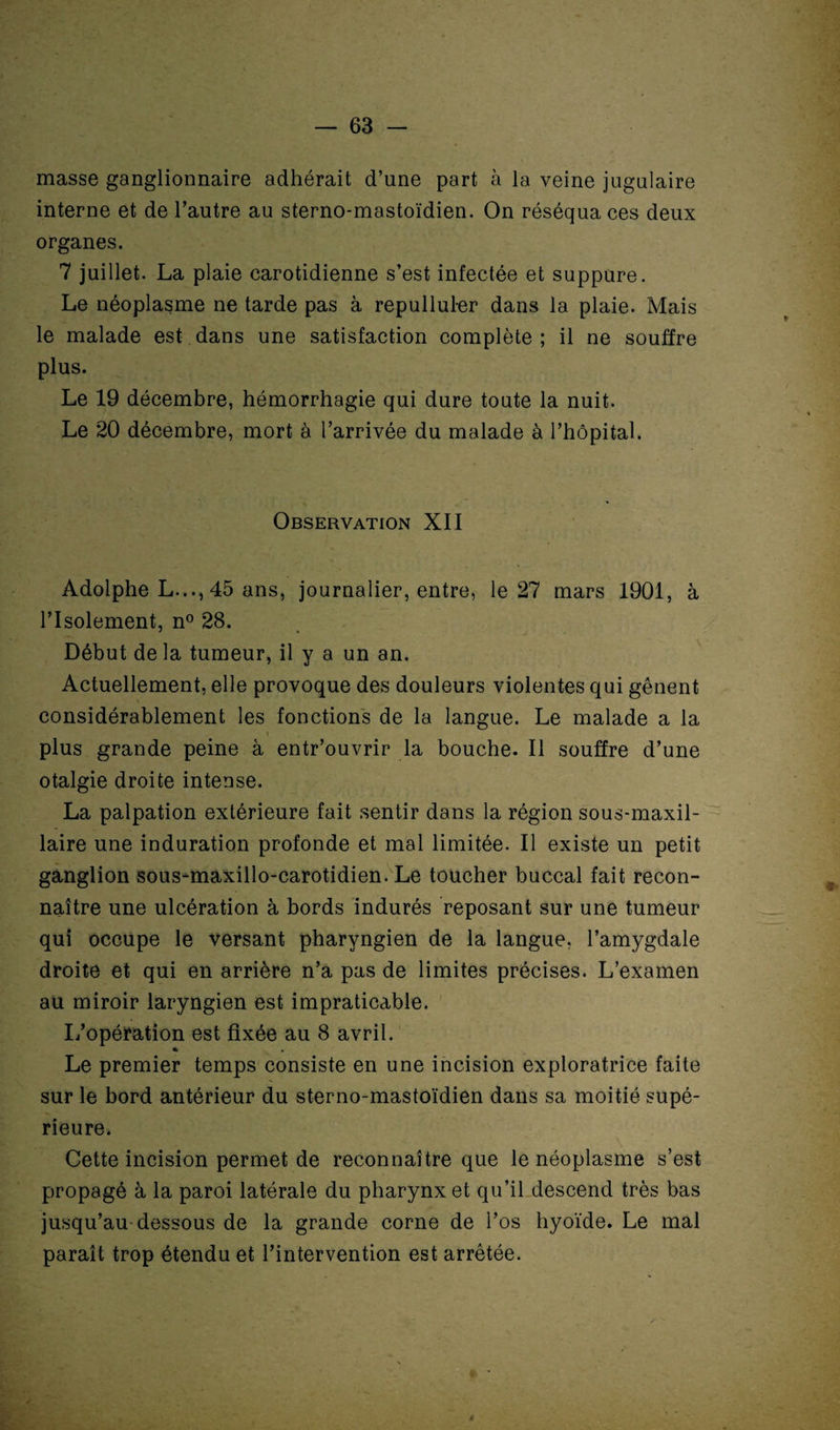 masse ganglionnaire adhérait d’une part à la veine jugulaire interne et de l’autre au sterno-mastoïdien. On réséqua ces deux organes. 7 juillet. La plaie carotidienne s’est infectée et suppure. Le néoplasme ne tarde pas à repulluler dans la plaie. Mais le malade est dans une satisfaction complète; il ne souffre plus. Le 19 décembre, hémorrhagie qui dure toute la nuit. Le 20 décembre, mort à l’arrivée du malade à l’hôpital. Observation XII Adolphe L...,45 ans, journalier, entre, le 27 mars 1901, à l’Isolement, n° 28. Début de la tumeur, il y a un an. Actuellement, elle provoque des douleurs violentes qui gênent considérablement les fonctions de la langue. Le malade a la plus grande peine à entr’ouvrir la bouche. Il souffre d’une otalgie droite intense. La palpation extérieure fait sentir dans la région sous-maxil¬ laire une induration profonde et mal limitée. Il existe un petit ganglion sous-maxillo-carotidien. Le toucher buccal fait recon¬ naître une ulcération à bords indurés reposant sur une tumeur qui occupe le versant pharyngien de la langue, l’amygdale droite et qui en arrière n’a pas de limites précises. L’examen au miroir laryngien est impraticable. L’opéïation est fixée au 8 avril. % Le premier temps consiste en une incision exploratrice faite sur le bord antérieur du sterno-mastoïdien dans sa moitié supé¬ rieure. Cette incision permet de reconnaître que le néoplasme s’est propagé à la paroi latérale du pharynx et qu’il descend très bas jusqu’au dessous de la grande corne de l’os hyoïde. Le mal paraît trop étendu et l’intervention est arrêtée. a