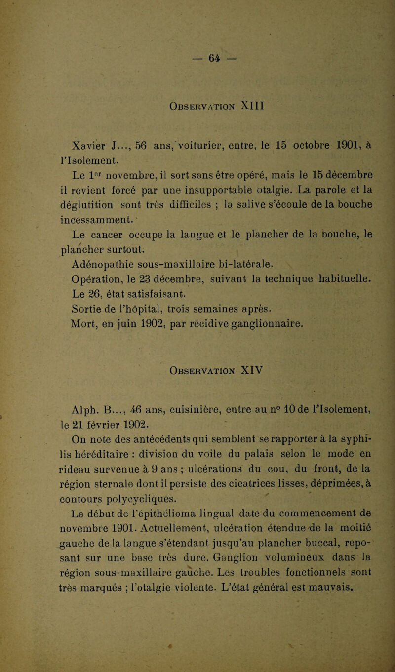 Observation XIII Xavier J..., 56 ans, voiturier, entre, le 15 octobre 1901, à l’Isolement. Le 1er novembre, il sort sans être opéré, mais le 15 décembre il revient forcé par une insupportable otalgie. La parole et la déglutition sont très difficiles ; la salive s’écoule de la bouche incessamment. ' Le cancer occupe la langue et le plancher de la Douche, le plancher surtout. Adénopathie sous-maxillaire bi-latérale. Opération, le 23 décembre, suivant la technique habituelle. Le 26, état satisfaisant. Sortie de l’hôpital, trois semaines après. Mort, en juin 1902, par récidive ganglionnaire, Observation XIV Alph. B..., 46 ans, cuisinière, entre au n° 10 de l’Isolement, le 21 février 1902. On note des antécédents qui semblent se rapporter à la syphi¬ lis héréditaire : division du voile du palais selon le mode en rideau survenue à 9 ans ; ulcérations du cou, du front, de la région sternale dont il persiste des cicatrices lisses, déprimées, à contours polycycliques. Le début de l’épithélioma lingual date du commencement de novembre 1901. Actuellement, ulcération étendue de la moitié gauche de la langue s’étendant jusqu’au plancher buccal, repo¬ sant sur une base très dure. Ganglion volumineux dans la région sous-maxillaire gauche. Les troubles fonctionnels sont très marqués ; l’otalgie violente. L’état général est mauvais.