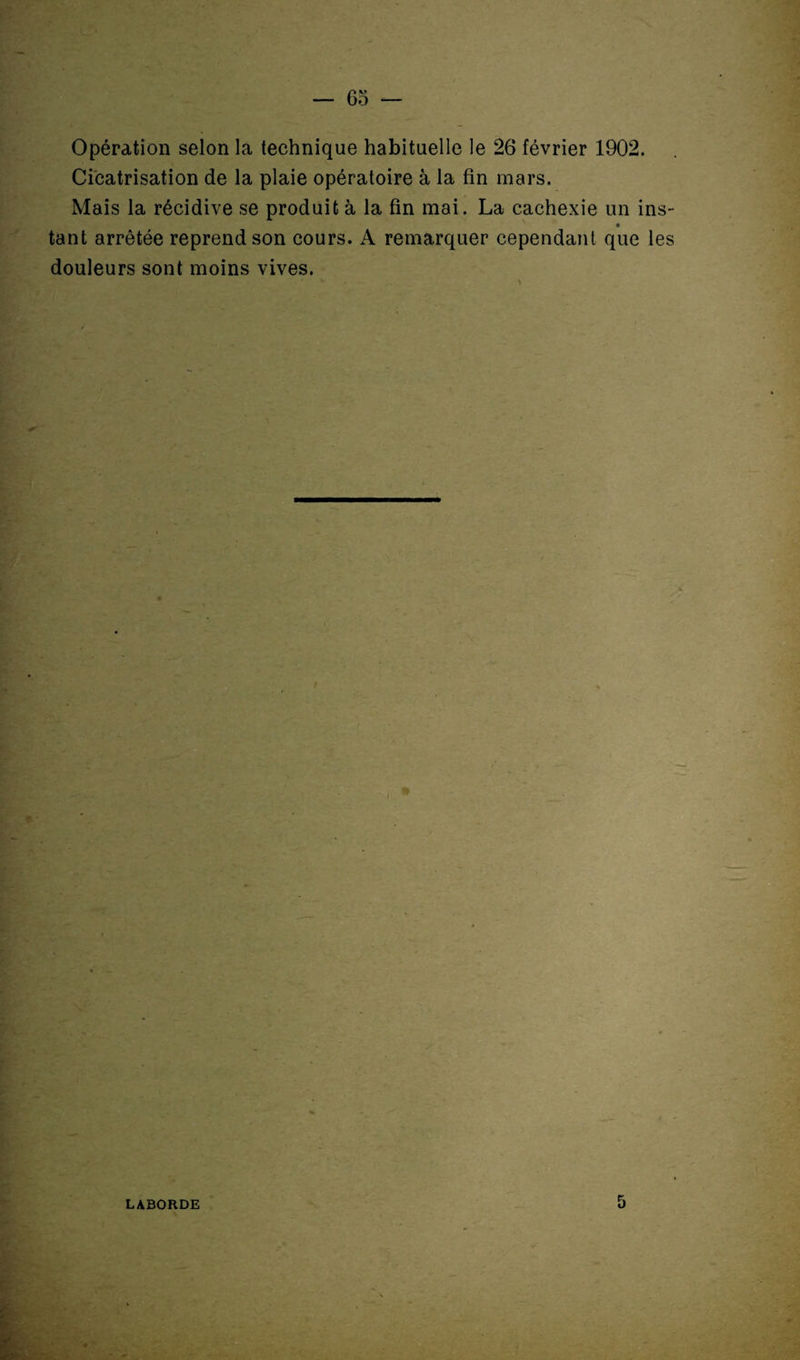 Opération selon la technique habituelle le 26 février 1902. Cicatrisation de la plaie opératoire à la fin mars. Mais la récidive se produit à la fin mai. La cachexie un ins- tant arrêtée reprend son cours. A remarquer cependant que les douleurs sont moins vives. LABORDE 5