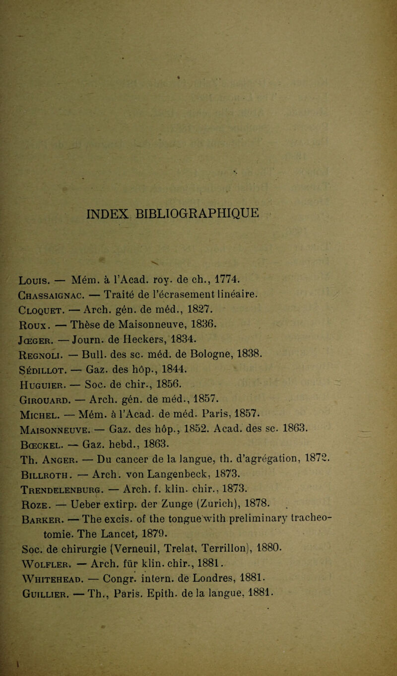 ♦ INDEX BIBLIOGRAPHIQUE Louis. — Mém. à l’Acad. roy. de ch., 1774. Chassaignac. — Traité de l’écrasement linéaire. Cloquet. —Arch. gén. de méd., 1827. Roux. — Thèse de Maisonneuve, 1836. Jœger. —Journ. de Heckers, 1834. Regnoli. — Bull, des sc. méd. de Bologne, 1838. Sédillot. — Gaz. des hôp., 1844. Huguier. — Soc. de chir., 1856. Girouard. — Arch. gén. de méd., 1857. Michel. — Mém. à l’Acad. de méd. Paris, 1857. Maisonneuve. — Gaz. des hôp., 1852. Acad, des sc. 1863. Bœckel. — Gaz. hebd., 1863. Th. Anger. — Du cancer de la langue, th. d’agrégation, 1872. Billroth. —Arch. von Langenbeck, 1873. Trendelenburg. — Arch. f. klin. chir., 1873. Roze. — Ueber extirp. der Zunge (Zurich), 1878. Barrer. — The excis. of the tongue with preliminary trachéo¬ tomie. The Lancet, 1879. Soc. de chirurgie (Verneuil, Trelat, Terrillon), 1880. Wolfler. — Arch. für klin. chir., 1881. Whitehead. — Congr. intern. de Londres, 1881. Guillier. — Th., Paris. Epith. de la langue, 1881. l