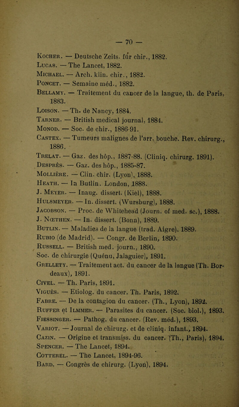 Kocher. — Deutsche Zeits. für chir., 1882. Lucas. — The Lancet, 1882. Michael. — Arch. klin. chir., 1882. Poncet. — Semaine méd., 1882. Bellamy. — Traitement du cancer de la langue, th. de Paris, 1883. Loison. —Th. de Nancy, 1884. Tarner. — British medical journal, 1884. Monod. — Soc. de chir., 1886-91. Castex. — Tumeurs malignes de l’arr, bouche. Rev. chirurg., 1886. Trelat. — Gaz. deshôp., 1887-88. (Cliniq. chirurg. 1891). Desprès. — Gaz. des hôp., 1885-87. Mollière. — Clin. chir. (Lyon), 1888. Heath. — In Butlin. London, 1888. J. Meyer. — Inaug. dissert. (Kiel), 1888. Hulsmeyer. — In. dissert. (Wursburg), 1888. Jacobson. — Proc, de Whitehead (Journ. of med. sc.), 1888. J. Nœthen. — In. dissert. (Bonn), 1889. Butlin. — Maladies de la langue (trad. Aigre). 1889. Rubio (de Madrid). — Congr. de Berlin., 1890. Russell. — British med. journ., 1890. Soc. de chirurgie (Quénu, Jalaguier), 1891. Grellety. — Traitement act. du cancer de la langue (Th. Bor¬ deaux), 1891. Civel. — Th. Paris, 1891. Viguès. — Etiolog. du cancer. Th. Paris, 1892. Fabre. — De la contagion du cancer. (Th., Lyon), 1892. Ruffer et Ilmmer. — Parasites du cancer. (Soc. biol.), 1893. Fiessinger. — Pathog. du cancer. (Rev. méd.), 1893. Variot. —Journal de chirurg. et de cliniq. infant., 1894. Cazin. — Origine et transmiss, du cancer. (Th., Paris), 1894. Spencer. — The Lancet, 1894. Cotterel. — The Lancet, 1894-96. : Bard. — Congrès de chirurg. (Lyon), 1894.