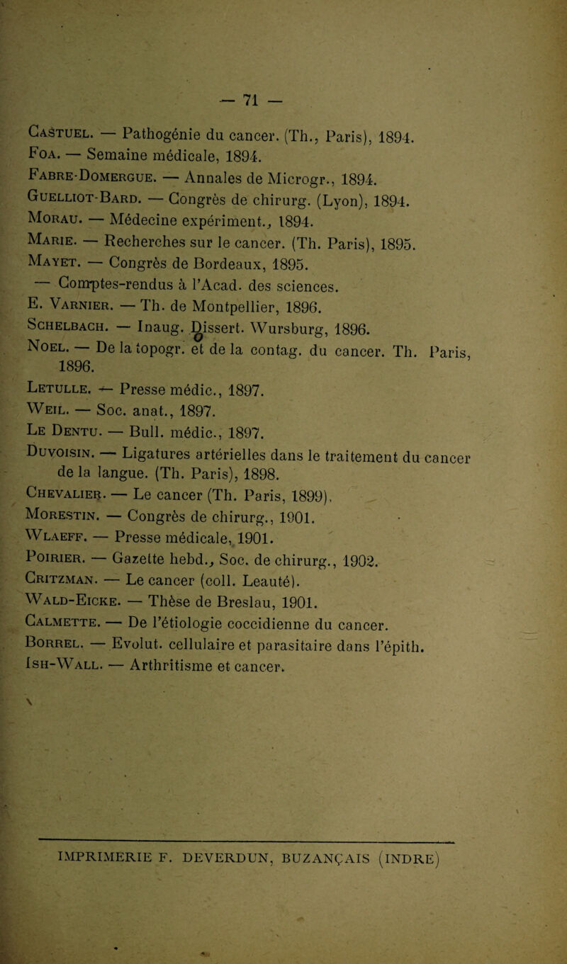 Caôtuel. — Pathogénie du cancer. (Th., Paris), 1894. Foa. — Semaine médicale, 1894. Fabre-Domergue. — Annales de Microgr., 1894. Guelliot-Bard. — Congrès de chirurg. (Lyon), 1894. Morau. — Médecine expérimenta 1894. Marie. — Recherches sur le cancer. (Th. Paris), 1895. Mayet. — Congrès de Bordeaux, 1895. Comptes-rendus à l’Acad. des sciences. E. Varnier. — Th. de Montpellier, 1896. Schelbach. — Inaug. Dissert. Wursburg, 1896. Noël. — Delatopogr. et delà contag. du cancer. Th. Paris 1896. Letulle. — Presse médic., 1897. Weil. — Soc. anat., 1897. Le Dentu. — Bull, médic., 1897. Duvoisin. — Ligatures artérielles dans le traitement du cancer delà langue. (Th. Paris), 1898. Chevalier. — Le cancer (Th. Paris, 1899). Morestin. — Congrès de chirurg., 1901. Wlaeff. — Presse médicale, 1901. Poirier. — Gazette hebd.. Soc. de chirurg., 1902. Critzman. — Le cancer (coll. Leauté). Wald-Eicke. — Thèse de Breslau, 1901. Calmette. — De l’étiologie coccidienne du cancer. Borrel. — Evolut. cellulaire et parasitaire dans l’épith. Ish-Wall. — Arthritisme et cancer. IMPRIMERIE F. DE VERDUN, BUZANÇAIS (INDRE)