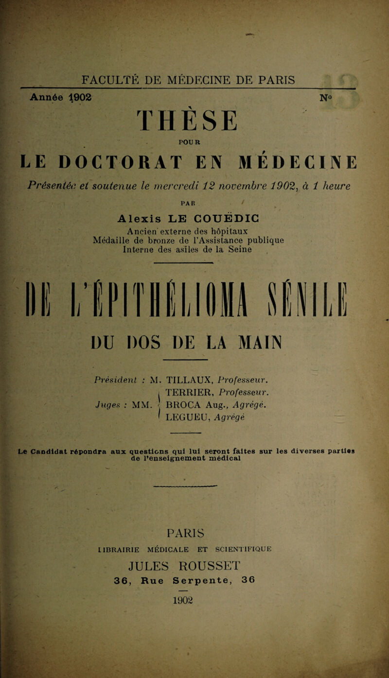 Année 1902 N° THÈSE POUR LE DOCTORAT EN MÉDECINE Présentée et soutenue le mercredi 12 novembre 1902, à 1 heure PAR / > Alexis LE COUËDIC Ancien externe des hôpitaux Médaille de bronze de l’Assistance publique Interne des asiles de la Seine Président : M. TILLAUX, Professeur. i TERRIER, Professeur. Juges : MM. < BROCA Aug., Agrégé. I LEGUEU, Agrégé Le Candidat répondra aux questions qui lui seront faites sur les diverses parties de l’enseignement médical PARIS LIBRAIRIE MÉDICALE ET SCIENTIFIQUE JULES ROUSSET 36, Rue Serpente, 36 1902