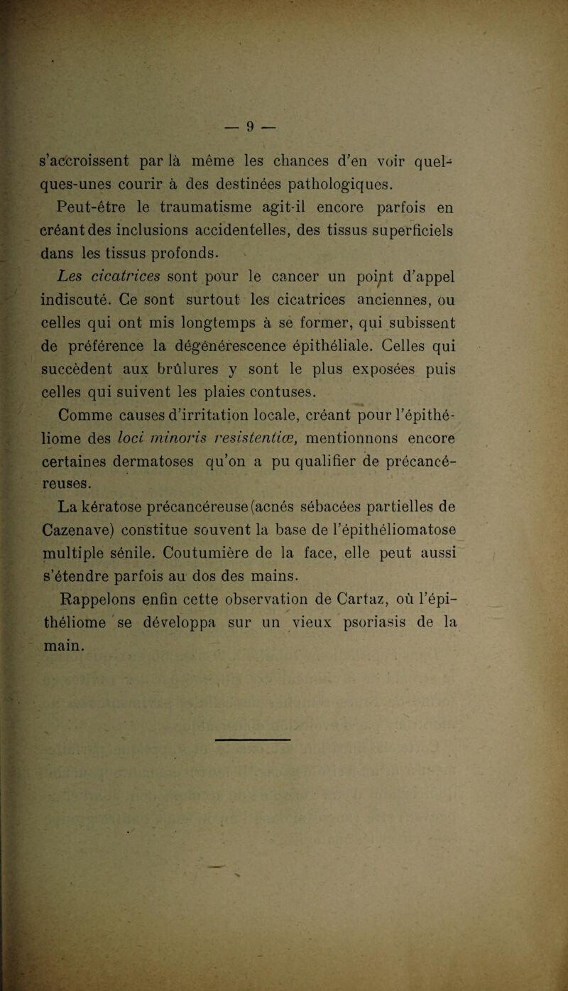 s’accroissent par là même les chances d’en voir quel¬ ques-unes courir à des destinées pathologiques. Peut-être le traumatisme agit-il encore parfois en créant des inclusions accidentelles, des tissus superficiels dans les tissus profonds. Les cicatrices sont pour le cancer un point d’appel indiscuté. Ce sont surtout les cicatrices anciennes, ou celles qui ont mis longtemps à se former, qui subissent de préférence la dégénérescence épithéliale. Celles qui succèdent aux brûlures y sont le plus exposées puis celles qui suivent les plaies contuses. Comme causes d’irritation locale, créant pour l’épithé- liome des loci minoris resistentiœ, mentionnons encore certaines dermatoses qu’on a pu qualifier de précancé¬ reuses. La kératose précancéreuse (acnés sébacées partielles de Cazenave) constitue souvent la base de l’épithéliomatose multiple sénile. Coutumière de la face, elle peut aussi s’étendre parfois au dos des mains. Rappelons enfin cette observation de Cartaz, où l’épi— théliome se développa sur un vieux psoriasis de la mam.