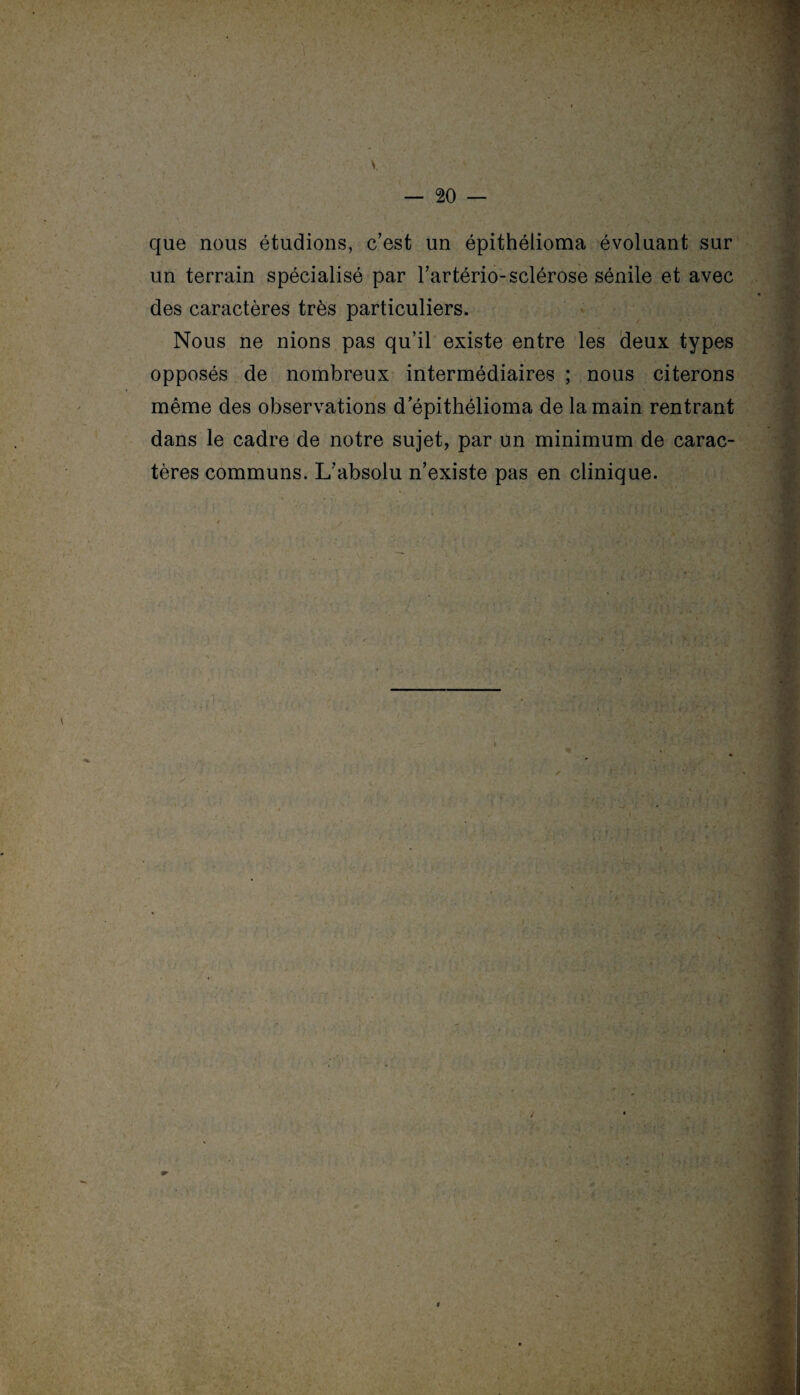 s. que nous étudions, c’est un épithélioma évoluant sur un terrain spécialisé par l’artério-sclérose sénile et avec des caractères très particuliers. Nous ne nions pas qu’il existe entre les deux types opposés de nombreux intermédiaires ; nous citerons même des observations d épithélioma de la main rentrant dans le cadre de notre sujet, par un minimum de carac¬ tères communs. L’absolu n’existe pas en clinique. i