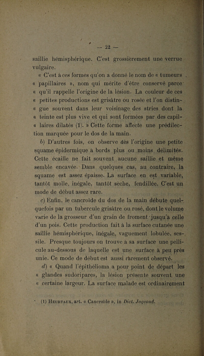 s 22 — / saillie hémisphérique. C’est grossièrement une verrue vulgaire. « C’est à ces formes qu’on a donné le nom de « tumeurs . « papillaires », nom qui mérite d’être conservé parce- « qu’il rappelle l’origine de la lésion. La couleur de ces « petites productions est grisâtre ou rosée et l’on distin- « gue souvent dans leur voisinage des stries dont la a teinte est plus vive et qui sont formées par des capil- a laires dilatés (1). » Cette forme affecte une prédilec¬ tion marquée pour le dos de la main. b) D’autres fois, on observe dès l’origine une petite squame épidermique à bords plus ou moins délimités. Cette écaille ne fait souvent aucune saillie et même semble encavée. Dans quelques cas, au contraire, la squame est assez épaisse. La surface en est variable, tantôt molle, inégale, tantôt sèche, fendillée. C’est un mode de début assez rare. c) Enfin, le cancroïde du dos de la main débute quel¬ quefois par un tubercule grisâtre ou rosé, dont le volume varie de la grosseur d’un grain de froment - jusqu’à celle d’un pois. Cette production fait à la surface cutanée une saillie hémisphérique, inégale, vaguement lobulée, ses- sile. Presque toujours on trouve à sa surface une pelli¬ cule au-dessous de laquelle est une surface à peu près unie. Ce mode de début est aussi rarement observé. d) « Quand l’épithélioma a pour point de départ les « glandes sudoripares, la lésion présente souvent une « certaine largeur. La surface malade est ordinairement i , # ' (1) Heurtaux, art. « Cancroïde », in Dict. Jaçcoud.