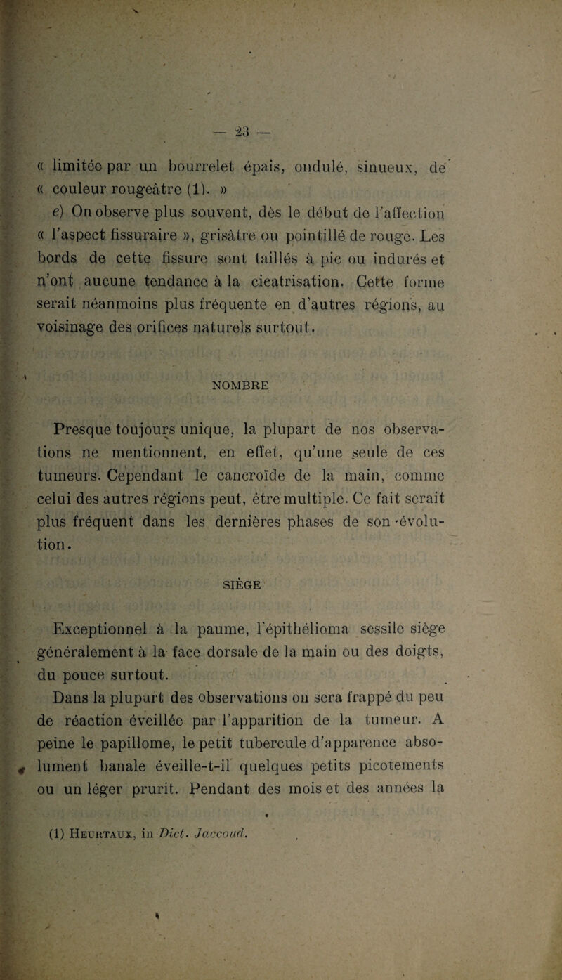 « limitée par un bourrelet épais, ondulé, sinueux, de « couleur rougeâtre (1). » é) On observe plus souvent, dès le début de l'affection « l'aspect fissuraire », grisâtre ou pointillé de rouge. Les bords de cette fissure sont taillés à pic ou indurés et n'ont aucune tendance à la cicatrisation. Cette forme serait néanmoins plus fréquente en d'autres régions, au voisinage des orifices naturels surtout. NOMBRE Presque toujours unique, la plupart de nos observa¬ tions ne mentionnent, en effet, qu'une seule de ces tumeurs. Cependant le cancroïde de la main, comme celui des autres régions peut, être multiple. Ce fait serait plus fréquent dans les dernières phases de son'évolu¬ tion . SIÈGE Exceptionnel à la paume, hépithélioma sessile siège généralement à la face dorsale de la main ou des doigts, du pouce surtout. Dans la plupart des observations on sera frappé du peu de réaction éveillée par l'apparition de la tumeur. A peine le papillome, le petit tubercule d'apparence abso¬ lument banale éveille-t-il quelques petits picotements ou un léger prurit. Pendant des mois et des années la (1) Heurtaux, in Blet. Jaccoud.