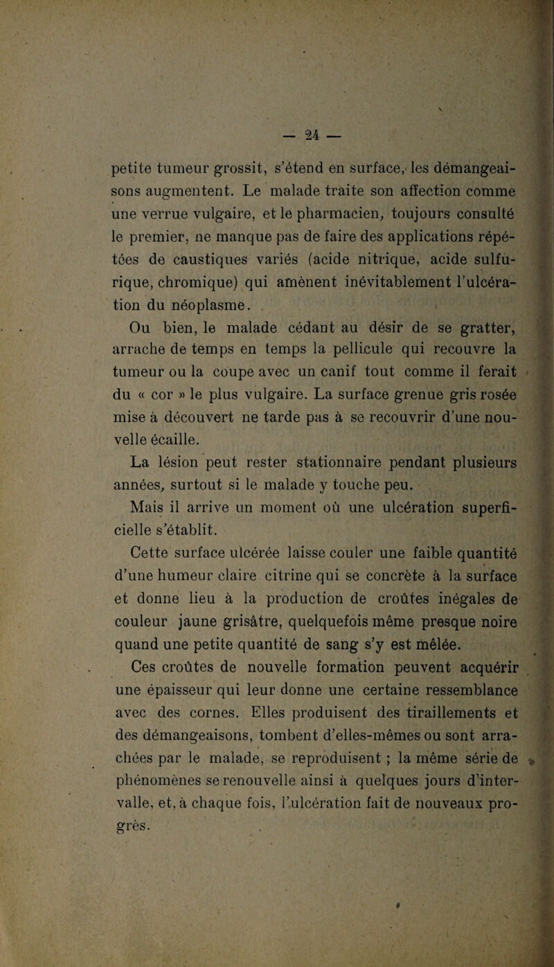 petite tumeur grossit, s’étend en surface, les démangeai¬ sons augmentent. Le malade traite son affection comme une verrue vulgaire, et le pharmacien, toujours consulté le premier, ne manque pas de faire des applications répé¬ tées de caustiques variés (acide nitrique, acide sulfu¬ rique, chromique) qui amènent inévitablement l’ulcéra¬ tion du néoplasme. Ou bien, le malade cédant au désir de se gratter, arrache de temps en temps la pellicule qui recouvre la tumeur ou la coupe avec un canif tout comme il ferait du « cor » le plus vulgaire. La surface grenue gris rosée mise à découvert ne tarde pas à se recouvrir d’une nou¬ velle écaille. La lésion peut rester stationnaire pendant plusieurs années, surtout si le malade y touche peu. Mais il arrive un moment où une ulcération superfi¬ cielle s’établit. Cette surface ulcérée laisse couler une faible quantité t d’une humeur claire citrine qui se concrète à la surface et donne lieu à la production de croûtes inégales de couleur jaune grisâtre, quelquefois même presque noire quand une petite quantité de sang s’y est mêlée. Ces croûtes de nouvelle formation peuvent acquérir une épaisseur qui leur donne une certaine ressemblance _ * avec des cornes. Elles produisent des tiraillements et des démangeaisons, tombent d’elles-mêmes ou sont arra¬ chées par le malade, se reproduisent ; la même série de phénomènes se renouvelle ainsi à quelques jours d’inter¬ valle, et, à chaque fois, l’ulcération fait de nouveaux pro¬ grès. t