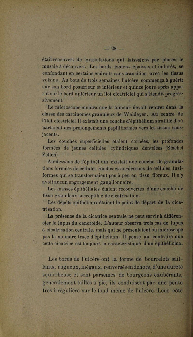 était recouvert de granujations qui laissaient par places le muscle à découvert. Les bords étaient épaissis et indurés, se confondant en certains endroits sans transition avec les tissus voisins. Au bout de trois semaines l’ulcère commença à guérir sur son bord postérieur et inférieur et quinze jours après appa¬ rut sur le bord antérieur un îlot cicatriciel qui s’étendit progres¬ sivement. Le microscope montra que la tumeur devait rentrer dans la classe des carcinomes granuleux de Waldeyer. Au centre de l’îlot cicatriciel il existait une couche d’épithélium stratifié d’où partaient des prolongements papilliîormes vers les tissus sous- jacents. Les couches superficielles étaient cornées, les profondes formées de jeunes cellules cylindriques dentelées (Stachel Zellen). Au-dessous de l’épithélium existait une couche de granula¬ tions formées de cellules rondes et au-dessous de cellules fusi¬ formes qui se transformaient peu à peu en tissu fibreux. Il n’y » avait aucun engorgement ganglionnaire. Les masses épithéliales étaient recouvertes d’une couche de tissu granuleux susceptible de cicatrisation. Les dépôts épithéliaux étaient le point de départ de la cica¬ trisation. • • , La présence de la cicatrice centrale ne peut servir à différen¬ cier le lupus du cancroïde. L’auteur observa trois cas de lupus à cicatrisation centrale, mais qui ne présentaient au microscope pas la moindre trace d’épithélium. Il pense au contraire que cette cicatrice est toujours la caractéristique d’un épithélioma. Les bords de l’ulcère ont la forme de bourrelets sail¬ lants, rugueux, inégaux, renversésendehors, d’une dureté squirrheuse et sont parsemés de bourgeons exubérants, généralement taillés à pic, ils conduisent par une pente très irrégulière sur le fond même de l’ulcére. Leur côte