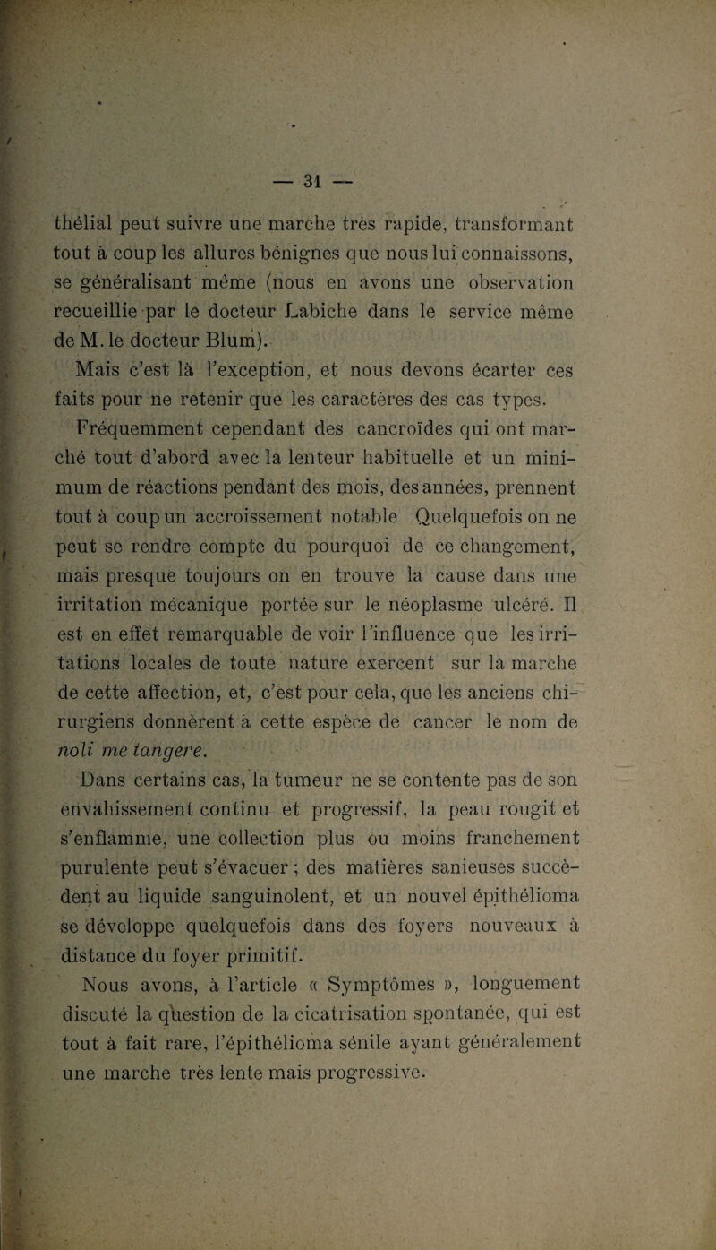 thélial peut suivre une marche très rapide, transformant tout à coup les allures bénignes que nous lui connaissons, se généralisant même (nous en avons une observation recueillie par le docteur Labiche dans le service même de M. le docteur Blum). Mais c’est là l’exception, et nous devons écarter ces faits pour ne retenir que les caractères des cas types. Fréquemment cependant des cancroïdes qui ont mar¬ ché tout d’abord avec la lenteur habituelle et un mini¬ mum de réactions pendant des mois, des années, prennent tout à coup un accroissement notable Quelquefois on ne peut se rendre compte du pourquoi de ce changement, mais presque toujours on en trouve la cause dans une irritation mécanique portée sur le néoplasme ulcéré. Il est en effet remarquable de voir l’influence que les irri¬ tations locales de toute nature exercent sur la marche de cette affection, et, c’est pour cela, que les anciens chi¬ rurgiens donnèrent à cette espèce de cancer le nom de noli me langere. Dans certains cas, la tumeur ne se contente pas de son envahissement continu et progressif, la peau rougit et s’enflamme, une collection plus ou moins franchement purulente peut s’évacuer ; des matières sanieuses succè¬ dent au liquide sanguinolent, et un nouvel épithélioma se développe quelquefois dans des foyers nouveaux à distance du foyer primitif. Nous avons, à l’article « Symptômes », longuement discuté la question de la cicatrisation spontanée, qui est tout à fait rare, l’épithélioma sénile ayant généralement une marche très lente mais progressive.