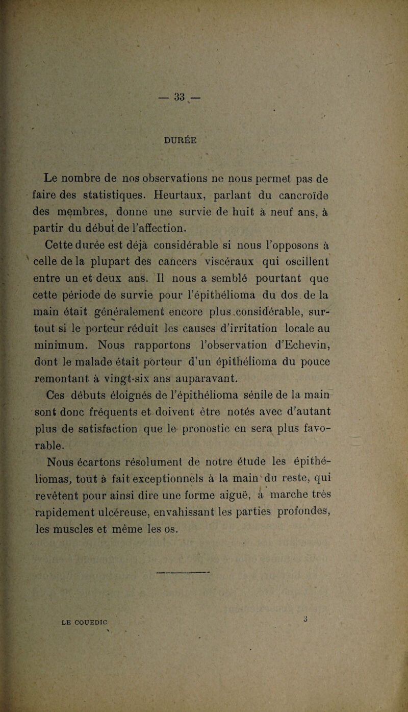DURÉE , r Ai >. * -i ‘ ■ *- , % I ~ _ Le nombre de nos observations ne nous permet pas de faire des statistiques. Heurtaux, parlant du cancroïde des membres, donne une survie de huit à neuf ans, à partir du début de l’affection. Cette durée est déjà considérable si nous l’opposons à / \ celle de la plupart des cancers viscéraux qui oscillent entre un et deux ans. Il nous a semblé pourtant que cette période de survie pour l’épithélioma du dos de la main était généralement encore plus xonsidérable, sur- tout si le porteur réduit les causes d’irritation locale au minimum. Nous rapportons l’observation d’Echevin, dont le malade était porteur d’un épithélioma du pouce remontant à vingt-six ans auparavant. Ces débuts éloignés de l’épithélioma sénile de la main sont donc fréquents et doivent être notés avec d’autant plus de satisfaction que le pronostic en sera plus favo¬ rable. Nous écartons résolument de notre étude les épithé- liomas, tout à fait exceptionnels à la main'du reste, qui revêtent pour ainsi dire une forme aiguë, à marche très rapidement ulcéreuse, envahissant les parties profondes, les muscles et même les os. LE COUEDIC 3