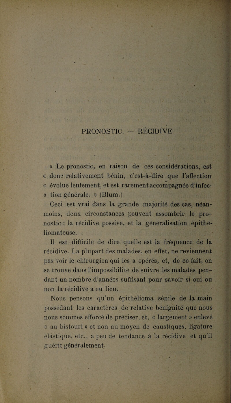 PRONOSTIC. — RÉCIDIVE « Le pronostic, en raison de ces considérations, est « donc relativement bénin, c’est-à-dire que l’affection « évolue lentement, et est rarement accompagnée d’infec- « tion générale. » (Blum.) Ceci est vrai dans la grande .majorité des cas, néan¬ moins, deux circonstances peuvent assombrir le pro¬ nostic : la récidive possive, et la généralisation épithé- liomateuse. ; * Il est difficile de dire quelle est la fréquence de la récidive. La plupart des malades, en effet, ne reviennent pas voir le chirurgien qui les a opérés, et, de ce fait, on se trouve dans l’impossibilité de suivre les malades pen¬ dant un nombre cTannées suffisant pour savoir si oui ou non la récidive a eu lieu. Nous pensons qu’un épithélioma sénile de la main possédant les caractères de relative bénignité que nous nous sommes efforcé de préciser, et, a largement » enlevé « au bistouri » et non au moyen de caustiques, ligature élastique, etc., a peu de tendance à la récidive et qu’il guérit généralement.
