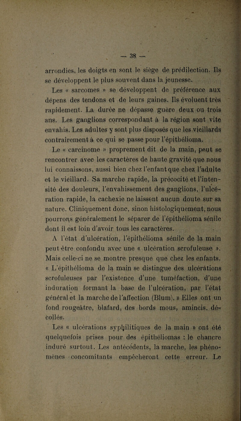 arrondies, les doigts en sont le siège de prédilection. Ils se développent le plus souvent dans la jeunesse. Les « sarcomes » se développent de préférence aux dépens des tendons et de leurs gaines. Ils évoluent très rapidement. La durée ne dépasse guère deux ou trois ans. Les ganglions correspondant à la région sont vite envahis. Les adultes y sont plus disposés que les vieillards contrairement à ce qui se passe pour l’épithélioma. Le « carcinome » proprement dit de la main, peut se rencontrer avec les caractères de haute gravité que nous lui connaissons, aussi bien chez l’enfant que chez l’adulte et le vieillard. Sa marche rapide, la précocité et l’inten- » site des douleurs, l’envahissement des ganglions, l’ulcé¬ ration rapide, la cachexie ne laissent aucun doute sur sa nature. Cliniquement donc, sinon histologiquement, nous pourrons généralement le séparer de l’épithélioma sénile dont il est loin d’avoir tous les caractères. A l’état d’ulcération, l’épithélioma sénile de la main peut-être confondu avec une « ulcération scrofuleuse /). Mais celle-ci ne se montre presque que chez les enfants. « L’épithélioma de la main se distingue des ulcéràtions scrofuleuses par l’existence d’une tuméfaction, d’une induration formant la base de l’ulcération, par l’état général et la marche de l’affection (Blum). » Elles ont un fond rougeâtre, blafard, des bords mous, amincis, dé¬ collés. Les « ulcérations syphilitiques de la main » ont été quelquefois prises pour des épithéliomas : le chancre induré surtout. Les antécédents, la marche, les phéno¬ mènes 'Concomitants empêcheront cette erreur. Le