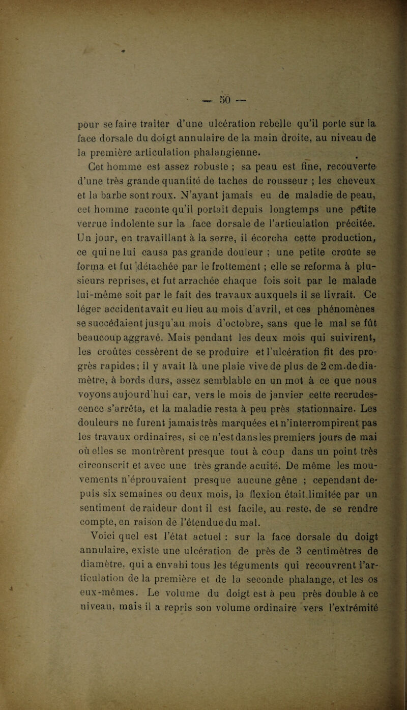 pour se faire traiter d’une ulcération rebelle qu’il porte sur la face dorsale du doigt annulaire de la main droite, au niveau de la première articulation phalangienne. Cet homme est assez robuste ; sa peau est fine, recouverte d’une très grande quantité de taches de rousseur ; les cheveux et la barbe sont roux. N’ayant jamais eu de maladie de peau, cet homme raconte qu’il portait depuis longtemps une petite verrue indolente sur la face dorsale de l’articulation précitée. Un jour, en travaillant à la serre, il écorcha cette production, ce qui ne lui causa pas grande douleur ; une petite croûte se forma et fut klétachée par le frottement ; elle se reforma à plu¬ sieurs reprises, et fut arrachée chaque fois soit par le malade lui-même soit par le fait des travaux auxquels il se livrait. Ce léger accident avait eu lieu au mois d’avril, et ces phénomènes se succédaient jusqu'au mois d’octobre, sans que le mal se fût beaucoup aggravé. Mais pendant les deux mois qui suivirent, les croûtes cessèrent de se produire et l’ulcération fît des pro¬ grès rapides; il y avait là une plaie vive de plus de 2 cm.dedia¬ mètre, à bords durs, assez semblable en un mot à ce que nous voyons aujourd'hui car, vers le mois de janvier cette recrudes¬ cence s’arrêta, et la maladie resta à peu près stationnaire. Les douleurs ne furent jamais très marquées et n’interrompirent pas les travaux ordinaires, si ce n’est dans les premiers jours de mai où elles se montrèrent presque tout à coup dans un point très circonscrit et avec une très grande acuité. De même les mou¬ vements n’éprouvaient presque aucune gêne ; cependant de¬ puis six semaines ou deux mois, la flexion était limitée par un sentiment de raideur dont il est facile, au reste, de se rendre compte, en raison de l’étenduedu mal. Voici quel est l’état actuel : sur la face dorsale du doigt annulaire, existe une ulcération de près de 3 centimètres de diamètre, qui a envahi tous les téguments qui recouvrent l’ar¬ ticulation de la première et de la seconde phalange, et les os eux-mêmes. Le volume du doigt est à peu près double à ce niveau, mais il a repris son volume ordinaire vers l’extrémité