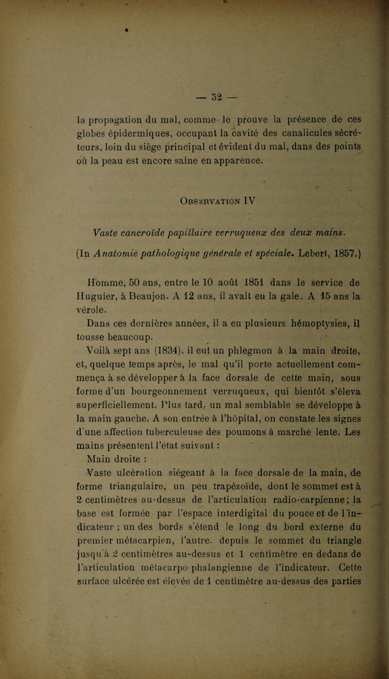— 32 — la propagation du mal, comme' le prouve la présence de ces globes épidermiques, occupant la cavité des canalicules sécré¬ teurs, loin du siège principal et évident du mal, dans des points où la peau est encore saine en apparence. Observation IV Vaste cancroïde papillaire verruqueuæ des deux mains. (In Anatomie pathologique générale et spéciale. Lebert, 1857.) Homme, 50 ans, entre le 10 août 1851 dans le service de Iluguier, à Beaujon. A 12 ans, il avait eu la gale. A 15 ans la vérole. Dans ces dernières années, il a eu plusieurs hémoptysies, il tousse beaucoup. Voilà sept ans (1834), il eut un phlegmon à la main droite, et, quelque temps après, le mal qu’il porte actuellement com¬ mença à se développer à la face dorsale de cette main, sous forme d’un bourgeonnement verruqueux, qui bientôt s’éleva superficiellement. Plus tard, un mal semblable se développe à la main gauche. A son entrée à l’hôpital, on constate les signes d'une affection tuberculeuse des poumons à marche lente. Les mains présentent l’état suivant : Main droite : Vaste ulcération siégeant à la face dorsale de la main, de forme triangulaire, un peu trapézoïde, dont le sommet est à 2 centimètres au-dessus de l’articulation radio-carpienne; la base est formée par l’espace interdigital du pouce et de l'in¬ dicateur ; un des bords s’étend le long du bord externe du premier métacarpien, l’autre, depuis le sommet du triangle jusqu'à 2 centimètres au-dessus et 1 centimètre en dedans de l’articulation métacarpo phalangienne de l’indicateur. Cette surface ulcérée est élevée de 1 centimètre au-dessus des parties