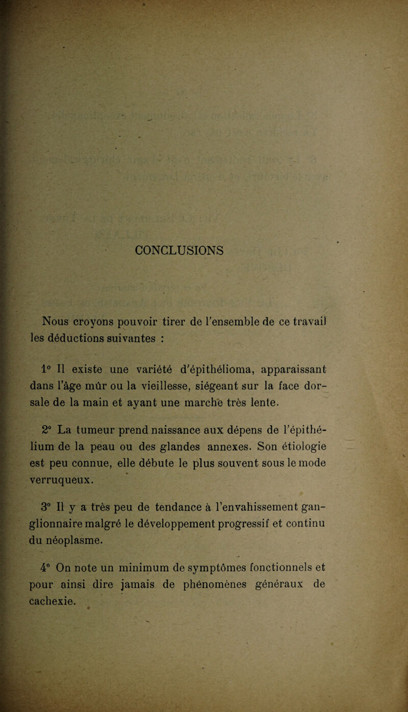 CONCLUSIONS Nous croyons pouvoir tirer de l’ensemble de ce travail les déductions suivantes : 1° Il existe une variété d'épithélioma, apparaissant dans l’âge mûr ou la vieillesse, siégeant sur la face dor¬ sale de la main et ayant une marche très lente. 2° La tumeur prend naissance aux dépens de l’épithé¬ lium de la peau ou des glandes annexes. Son étiologie est peu connue, elle débute le plus souvent sous le mode verruqueux. 3° Il y a très peu de tendance à l’envahissement gan¬ glionnaire malgré le développement progressif et continu du néoplasme. - p 4° On note un minimum de symptômes fonctionnels et pour ainsi dire jamais de phénomènes généraux de cachexie.