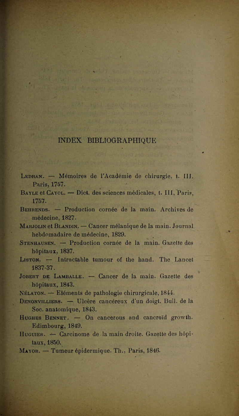 INDEX BIBLIOGRAPHIQUE Ledran. — Mémoires de l’Académie de chirurgie, t. IIL Paris, 1757. ' é Bayle et Cayol. — Dict. des sciences médicales, t. III, Paris, 1757. Behrends. — Production cornée de la main. Archives de médecine, 1827. Marjolin et Blandin. — Cancer mélanique de la main. Journal hebdomadaire de médecine, 1829. ' » Stenhausen. — Production cornée de la main. Gazette des hôpitaux, 1837. Liston. — Intractable tumour of the hand. The Lancet 1837-37. Jobert de Lamballe. — Cancer de la main. Gazette des hôpitaux, 1843. Nélaton. — Eléments de pathologie chirurgicale, 1844. Denonvilliers. — Ulcère cancéreux d’un doigt. Bull, de la Soc. anatomique, 1843. Hughes Bennet. — On cancerous and cancroïd growth. Edimbourg, 1849. Huguier. — Carcinome de la main droite. Gazette des hôpi¬ taux, 1850. Mayor. — Tumeur épidermique. Th., Paris, 1846.