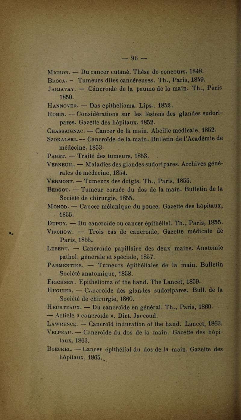 Michon. — Du cancer cutané. Thèse de concours, 1848. Broca. - Tumeurs dites cancéreuses. Th., Paris, 1849. Jarjavay. — Càncroïde de la paume de la main. Th., Paris 1850. Hannover. — Das epithelioma. Lips., 1852. Robin. — Considérations sur les lésions des glandes sudori- pares. Gazette des hôpitaux, 1852. Chassaignac. — Cancer de la main. Abeille médicale, 1852. Szokalski.— Càncroïde de la main. Bulletin de l’Académie de médecine, 1853. Paget. — Traité des tumeurs, 1853. Verneuil. — Maladies des glandes sudoripares. Archives géné¬ rales de médecine, 1854. Vermont. — Tumeurs des doigts. Th., Paris, 1855. Bergot. — Tumeur cornée du dos de la main. Bulletin de la Société de chirurgie, 1855. Monod. — Cancer mélanique du pouce. Gazette des hôpitaux, • 1855. Dupuy. — Du càncroïde ou cancer épithélial. Th., Paris, 1855. Virchow. — Trois cas de càncroïde, Gazette médicale de Paris, 1855. Lebert. — Càncroïde papillaire des deux mains. Anatomie pathol. générale et spéciale, 1857. Parmentier. —• Tumeurs épithéliales de la main. Bulletin Société anatomique, 1858. Erichsen. Epithelioma of the hand. The Lancet, 1859. Huguier. — Càncroïde des glandes sudoripares. Bull, de la Société de chirurgie, 1860. Heurteaux. — Du càncroïde en général. Th., Paris, 1860. — Article « càncroïde ». Dict. Jaccoud. Lawrence. — Cancroïd induration of the hand. Lancet, 1863. Velpeau. — Càncroïde du dos de la main. Gazette des hôpi¬ taux, 1863. Boeckel. — Uancer épithélial du dos de la main. Gazette des hôpitaux, 1865.