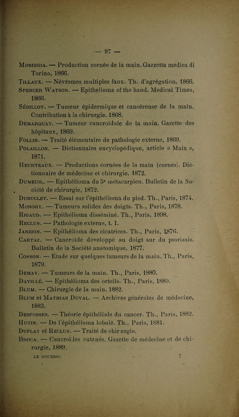 — 97 — Moriggia. — Production cornée de la main. Gazzetta medicadi Torino, 1866. Tillaux. — Névromes multiples faux. Th. d’agrégation, 1866. Spencer Watson. — Epithelioma of the hand. Medical Times, 1866. Sédillot. — Tumeur épidermique et cancéreuse de la main. Contribution à la chirurgie, 1868. Demarquay. — Tumeur cancroïdale de la main. Gazette des ^ hôpitaux, 1869. Follin. — Traité élémentaire de pathologie externe, 1869. Polaillon. — Dictionnaire encyclopédique, article « Main », | 1871. Heurteaux. — Productions cornées de la main (cornes). Dic¬ tionnaire de médecine et chirurgie, 1872. Dumeuil. — Epithélioma du 59 métacarpien. Bulletin de la So¬ ciété de chirurgie, 1872. Dubuclet. — Essai sur l’épithélioma du pied. Th., Paris, 1874. Monory. —Tumeurs solides des doigts. Th., Paris, 1878. Rigaud. — Epithélioma disséminé. Th., Paris, 1898. Reclus. — Pathologie externe, t. I. Janzion. — Epithélioma des cicatrices. Th., Paris, 1876. Cartaz. — Cancroïde développé au doigt sur du psoriasis. Bulletin de la Société anatomique, 1877. Cosson. — Etude sur quelques tumeurs de la main. Th., Paris, 1879. ■ Demay. — Tumeurs de la main. Th., Paris, 1880. Davillé. — Epithélioma des orteils. Th., Paris, 1880. Blum. — Chirurgie de la main, 1882. Blum et Mathias Duval. — Archives générales de médecine, 1883. Desfosses. —Théorie épithéliale du cancer. Th., Paris, 1882. Hutin. — De Tépithélioma lobulé. Th., Paris, 1881. Duplay et Reclus. — Traité de chirurgie. Broca, — Cancroïdes cutanés. Gazette de médecine et de chi¬ rurgie, 1889. LE COCEDIC • - 7