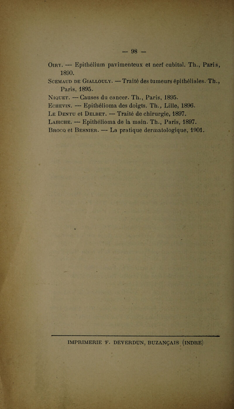 Oiry. — Epithélium pavimenteux et nerf cubital. Th., Paris, 1890 Scemaud de Giallouly. —Traité des tumeurs épithéliales. Th., Paris. 1895 Niquet. —Causes du cancer. Th., Paris, 1895. Echevin. — Epithélioma des doigts. Th., Lille, 1896. Le Dentu et Delbet. — Traité de chirurgie, 1897. Labiche. — Epithélioma de la main. Th., Paris, 1897. Brocq et Besnier. — La pratique dermatologique, 1901. IMPRIMERIE F. DEVERDUN, BUZANÇAIS (iNDRE)