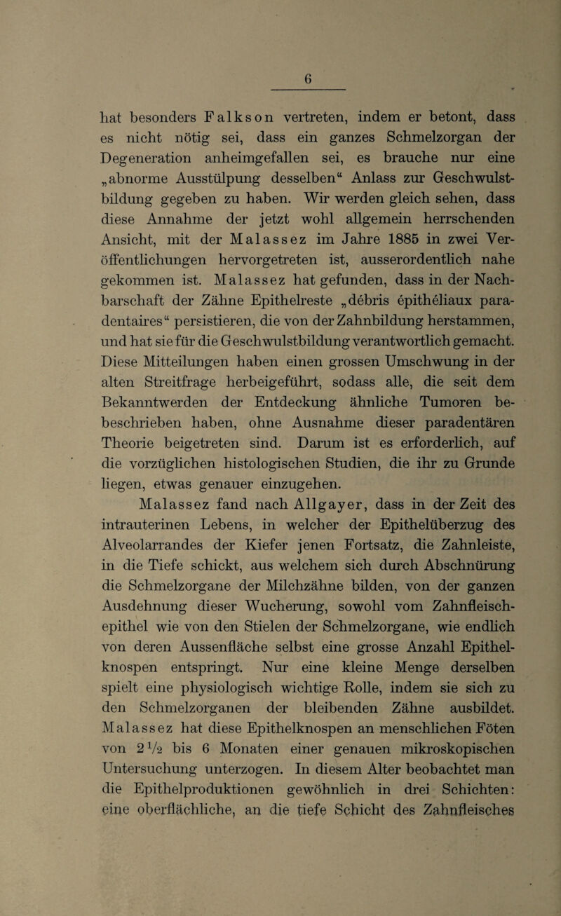 hat besonders Falkson vertreten, indem er betont, dass es nicht nötig sei, dass ein ganzes Schmelzorgan der Degeneration anheimgefallen sei, es brauche nur eine „abnorme Ausstülpung desselben“ Anlass zur Geschwulst¬ bildung gegeben zu haben. Wir werden gleich sehen, dass diese Annahme der jetzt wohl allgemein herrschenden Ansicht, mit der Malassez im Jahre 1885 in zwei Ver¬ öffentlichungen hervorgetreten ist, ausserordentlich nahe gekommen ist. Malassez hat gefunden, dass in der Nach¬ barschaft der Zähne Epithelreste „debris epitheliaux para- dentaires“ persistieren, die von der Zahnbildung herstammen, und hat sie für die Geschwulstbildung verantwortlich gemacht. Diese Mitteilungen haben einen grossen Umschwung in der alten Streitfrage herbeigeführt, sodass alle, die seit dem Bekanntwerden der Entdeckung ähnliche Tumoren be¬ beschrieben haben, ohne Ausnahme dieser paradentären Theorie beigetreten sind. Darum ist es erforderlich, auf die vorzüglichen histologischen Studien, die ihr zu Grunde liegen, etwas genauer einzugehen. Malassez fand nach Allgayer, dass in derZeit des intrauterinen Lebens, in welcher der Epithelüberzug des Alveolarrandes der Kiefer jenen Fortsatz, die Zahnleiste, in die Tiefe schickt, aus welchem sich durch Abschnürung die Schmelzorgane der Milchzähne bilden, von der ganzen Ausdehnung dieser Wucherung, sowohl vom Zahnfleisch¬ epithel wie von den Stielen der Schmelzorgane, wie endlich von deren Aussenfläche selbst eine grosse Anzahl Epithel¬ knospen entspringt. Nur eine kleine Menge derselben spielt eine physiologisch wichtige Rolle, indem sie sich zu den Schmelzorganen der bleibenden Zähne ausbildet. Malassez hat diese Epithelknospen an menschlichen Föten von 2 V2 bis 6 Monaten einer genauen mikroskopischen Untersuchung unterzogen. In diesem Alter beobachtet man die Epithelproduktionen gewöhnlich in drei Schichten: eine oberflächliche, an die tiefe Schicht des Zahnfleisches