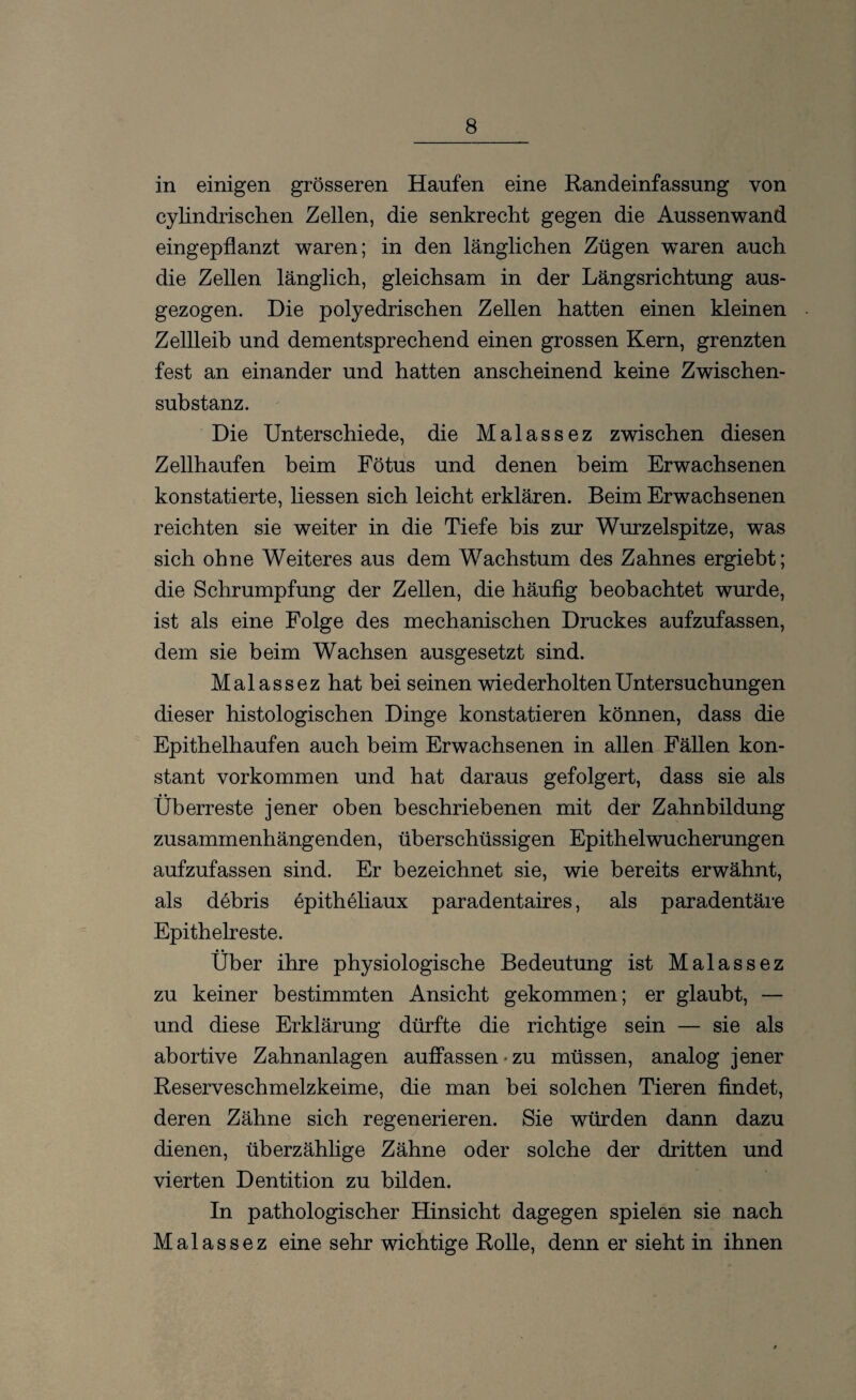 in einigen grösseren Hänfen eine Randeinfassung von cylindrischen Zellen, die senkrecht gegen die Aussenwand eingepflanzt waren; in den länglichen Zügen waren auch die Zellen länglich, gleichsam in der Längsrichtung aus¬ gezogen. Die polyedrischen Zellen hatten einen kleinen Zellleib und dementsprechend einen grossen Kern, grenzten fest an einander und hatten anscheinend keine Zwischen¬ substanz. Die Unterschiede, die Malassez zwischen diesen Zellhaufen beim Fötus und denen beim Erwachsenen konstatierte, liessen sich leicht erklären. Beim Erwachsenen reichten sie weiter in die Tiefe bis zur Wurzelspitze, was sich ohne Weiteres aus dem Wachstum des Zahnes ergiebt; die Schrumpfung der Zellen, die häufig beobachtet wurde, ist als eine Folge des mechanischen Druckes aufzufassen, dem sie beim Wachsen ausgesetzt sind. Malassez hat bei seinen wiederholten Untersuchungen dieser histologischen Dinge konstatieren können, dass die Epithelhaufen auch beim Erwachsenen in allen Fällen kon¬ stant Vorkommen und hat daraus gefolgert, dass sie als Überreste jener oben beschriebenen mit der Zahnbildung zusammenhängenden, überschüssigen Epithelwucherungen aufzufassen sind. Er bezeichnet sie, wie bereits erwähnt, als debris epitheliaux paradentaires, als paradentäre Epithelreste. Über ihre physiologische Bedeutung ist Malassez zu keiner bestimmten Ansicht gekommen; er glaubt, — und diese Erklärung dürfte die richtige sein — sie als abortive Zahnanlagen auffassen*zu müssen, analog jener Reserveschmelzkeime, die man bei solchen Tieren findet, deren Zähne sich regenerieren. Sie würden dann dazu dienen, überzählige Zähne oder solche der dritten und vierten Dentition zu bilden. In pathologischer Hinsicht dagegen spielen sie nach Malassez eine sehr wichtige Rolle, denn er sieht in ihnen