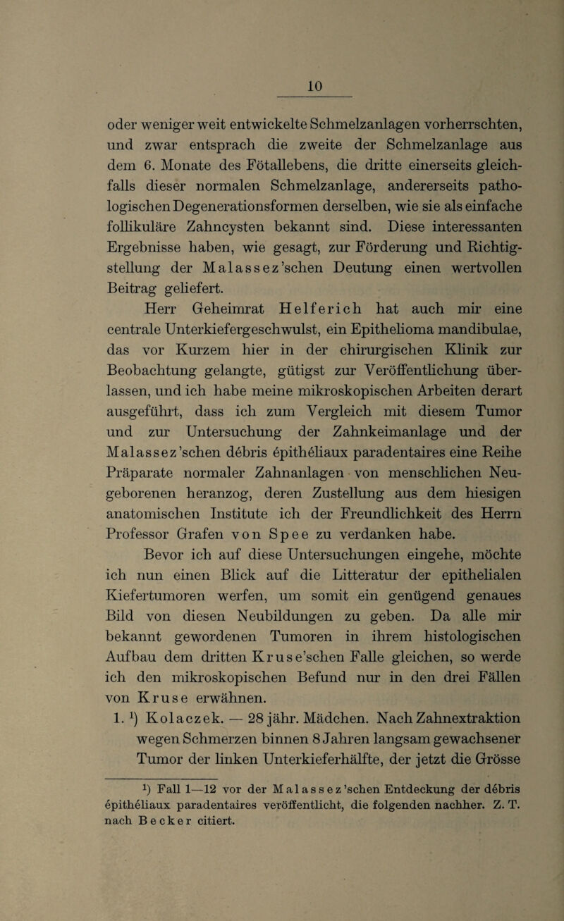 oder weniger weit entwickelte Schmelzanlagen vorherrschten, und zwar entsprach die zweite der Schmelzanlage aus dem 6. Monate des Fötallebens, die dritte einerseits gleich¬ falls dieser normalen Schmelzanlage, andererseits patho¬ logischen Degenerationsformen derselben, wie sie als einfache follikuläre Zahncysten bekannt sind. Diese interessanten Ergebnisse haben, wie gesagt, zur Förderung und Richtig¬ stellung der Malassez’schen Deutung einen wertvollen Beitrag geliefert. Herr Geheimrat Helferich hat auch mir eine centrale Unterkiefergeschwulst, ein Epithelioma mandibulae, das vor Kurzem hier in der chirurgischen Klinik zur Beobachtung gelangte, gütigst zur Veröffentlichung über¬ lassen, und ich habe meine mikroskopischen Arbeiten derart ausgeführt, dass ich zum Vergleich mit diesem Tumor und zur Untersuchung der Zahnkeimanlage und der Malassez’schen debris epitheliaux paradentaires eine Reihe Präparate normaler Zahnanlagen von menschlichen Neu¬ geborenen heranzog, deren Zustellung aus dem hiesigen anatomischen Institute ich der Freundlichkeit des Herrn Professor Grafen von Spee zu verdanken habe. Bevor ich auf diese Untersuchungen eingehe, möchte ich nun einen Blick auf die Litteratur der epithelialen Kiefertumoren werfen, um somit ein genügend genaues Bild von diesen Neubildungen zu geben. Da alle mir bekannt gewordenen Tumoren in ihrem histologischen Aufbau dem dritten Kruse’schen Falle gleichen, so werde ich den mikroskopischen Befund nur in den drei Fällen von Kruse erwähnen. 1. x) Kolaczek. — 28 jähr. Mädchen. Nach Zahnextraktion wegen Schmerzen binnen 8 Jahren langsam gewachsener Tumor der linken Unterkieferhälfte, der jetzt die Grösse !) Fall 1—12 vor der M a 1 a s s e z’schen Entdeckung der debris epitheliaux paradentaires veröffentlicht, die folgenden nachher. Z. T. nach Becker citiert.