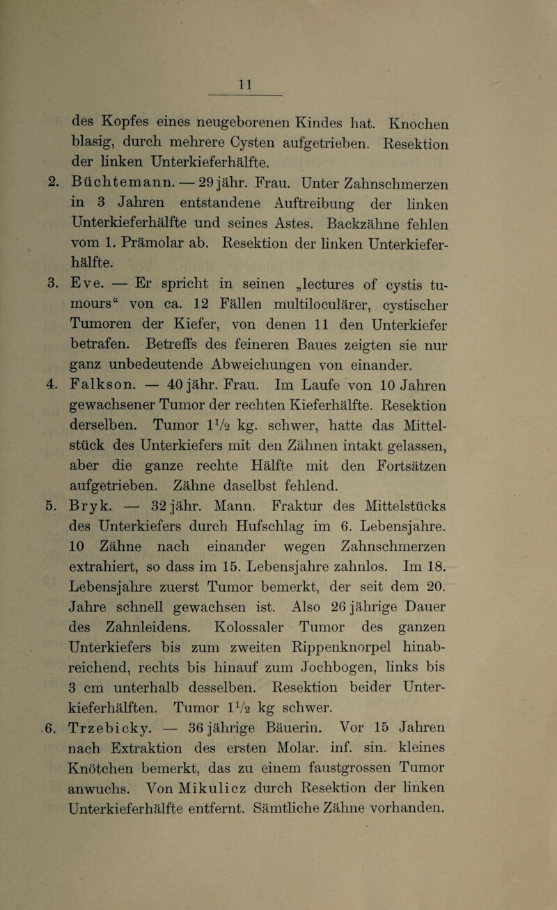 des Kopfes eines neugeborenen Kindes hat. Knochen blasig, durch mehrere Cysten aufgetrieben. Resektion der linken Unterkieferhälfte. 2. Büchtemann. — 29 jähr. Frau. Unter Zahnschmerzen in 3 Jahren entstandene Auftreibung der linken Unterkieferhälfte und seines Astes. Backzähne fehlen vom 1. Prämolar ab. Resektion der linken Unterkiefer¬ hälfte. 3. Eve. — Er spricht in seinen „lectures of cystis tu- mours“ von ca. 12 Fällen multiloculärer, cystischer Tumoren der Kiefer, von denen 11 den Unterkiefer betrafen. Betreffs des feineren Baues zeigten sie nur ganz unbedeutende Abweichungen von einander. 4. Falkson. — 40jähr. Frau. Im Laufe von 10 Jahren gewachsener Tumor der rechten Kieferhälfte. Resektion derselben. Tumor IV2 kg. schwer, hatte das Mittel¬ stück des Unterkiefers mit den Zähnen intakt gelassen, aber die ganze rechte Hälfte mit den Fortsätzen aufgetrieben. Zähne daselbst fehlend. 5. Bryk. — 32 jähr. Mann. Fraktur des Mittelstücks des Unterkiefers durch Hufschlag im 6. Lebensjahre. 10 Zähne nach einander wegen Zahnschmerzen extrahiert, so dass im 15. Lebensjahre zahnlos. Im 18. Lebensjahre zuerst Tumor bemerkt, der seit dem 20. Jahre schnell gewachsen ist. Also 26 jährige Dauer des Zahnleidens. Kolossaler Tumor des ganzen Unterkiefers bis zum zweiten Rippenknorpel hinab¬ reichend, rechts bis hinauf zum Jochbogen, links bis 3 cm unterhalb desselben. Resektion beider Unter¬ kieferhälften. Tumor IV2 kg schwer. 6. Trzebicky. — 36 jährige Bäuerin. Vor 15 Jahren nach Extraktion des ersten Molar, inf. sin. kleines Knötchen bemerkt, das zu einem faustgrossen Tumor an wuchs. Von Mikulicz durch Resektion der linken Unterkieferhälfte entfernt. Sämtliche Zähne vorhanden.