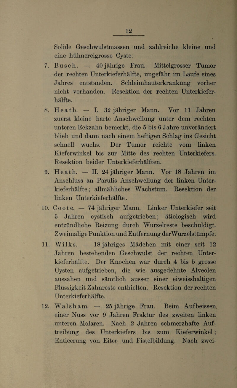 Solide Geschwulstmassen und zahlreiche kleine und eine hühnereigrosse Cyste. 7. Busch. — 40jährige Frau. Mittelgrosser Tumor der rechten Unterkieferhälfte, ungefähr im Laufe eines Jahres entstanden. Schleimhauterkrankung vorher nicht vorhanden. Resektion der rechten Unterkiefer¬ hälfte. 8. Heath. — I. 32 jähriger Mann. Vor 11 Jahren zuerst kleine harte Anschwellung unter dem rechten unteren Eckzahn bemerkt, die 5 bis 6 Jahre unverändert blieb und dann nach einem heftigen Schlag ins Gesicht schnell wuchs. Der Tumor reichte vom linken Kieferwinkel bis zur Mitte des rechten Unterkiefers. Resektion beider Unterkieferhälften. 9. Heath. — II. 24jähriger Mann. Vor 18 Jahren im Anschluss an Parulis Anschwellung der linken Unter¬ kieferhälfte ; allmähliches Wachstum. Resektion der linken Unterkieferhälfte. 10. Coote. — 74 jähriger Mann. Linker Unterkiefer seit 5 Jahren cystisch aufgetrieben; ätiologisch wird entzündliche Reizung durch Wurzelreste beschuldigt. Zweimalige Punktion und Entfernung derWurzelstümpfe. 11. Wilks. — 18 jähriges Mädchen mit einer seit 12 Jahren bestehenden Geschwulst der rechten Unter¬ kieferhälfte. Der Knochen war durch 4 bis 5 grosse Cysten aufgetrieben, die wie ausgedehnte Alveolen aussahen und sämtlich ausser einer eiweisshaltigen Flüssigkeit Zahnreste enthielten. Resektion der rechten Unterkieferhälfte. 12. Walsham. — 25 jährige Frau. Beim Aufbeissen. einer Nuss vor 9 Jahren Fraktur des zweiten linken unteren Molaren. Nach 2 Jahren schmerzhafte Auf¬ treibung des Unterkiefers bis zum Kieferwinkel; Entleerung von Eiter und Fisfelbildung. Nach zwei-