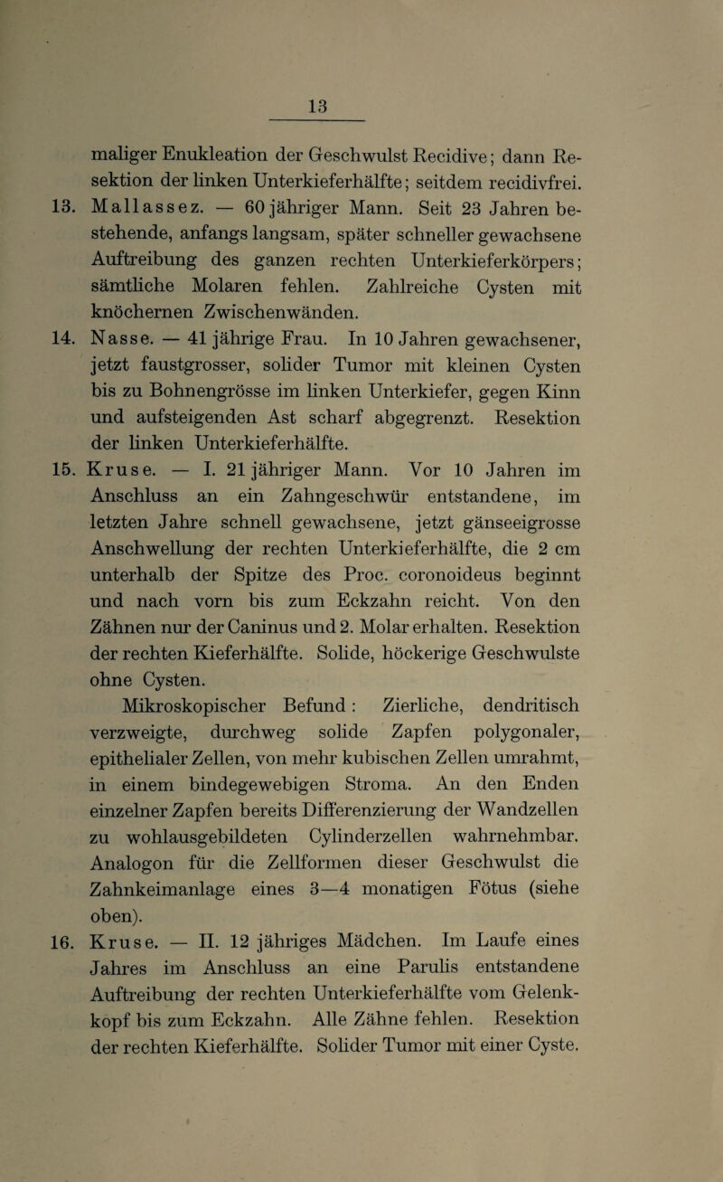 maliger Enukleation der Geschwulst Recidive; dann Re¬ sektion der linken Unterkieferhälfte; seitdem recidivfrei. 13. Mallassez. — 60 jähriger Mann. Seit 23 Jahren be¬ stehende, anfangs langsam, später schneller gewachsene Auftreibung des ganzen rechten Unterkieferkörpers; sämtliche Molaren fehlen. Zahlreiche Cysten mit knöchernen Zwischenwänden. 14. Nasse. — 41 jährige Frau. In 10 Jahren gewachsener, jetzt faustgrosser, solider Tumor mit kleinen Cysten bis zu Bohnengrösse im linken Unterkiefer, gegen Kinn und aufsteigenden Ast scharf abgegrenzt. Resektion der linken Unterkieferhälfte. 15. Kruse. — I. 21 jähriger Mann. Vor 10 Jahren im Anschluss an ein Zahngeschwür entstandene, im letzten Jahre schnell gewachsene, jetzt gänseeigrosse Anschwellung der rechten Unterkiefer hälfte, die 2 cm unterhalb der Spitze des Proc. coronoideus beginnt und nach vorn bis zum Eckzahn reicht. Von den Zähnen nur der Caninus und 2. Molar erhalten. Resektion der rechten Kieferhälfte. Solide, höckerige Geschwülste ohne Cysten. Mikroskopischer Befund: Zierliche, dendritisch verzweigte, durchweg solide Zapfen polygonaler, epithelialer Zellen, von mehr kubischen Zellen umrahmt, in einem bindegewebigen Stroma. An den Enden einzelner Zapfen bereits Differenzierung der Wandzellen zu wohlausgebildeten Cylinderzellen wahrnehmbar. Analogon für die Zellformen dieser Geschwulst die Zahnkeimanlage eines 3—4 monatigen Fötus (siehe oben). 16. Kruse. — II. 12 jähriges Mädchen. Im Laufe eines Jahres im Anschluss an eine Parulis entstandene Auftreibung der rechten Unterkieferhälfte vom Gelenk¬ kopf bis zum Eckzahn. Alle Zähne fehlen. Resektion der rechten Kieferhälfte. Solider Tumor mit einer Cyste.