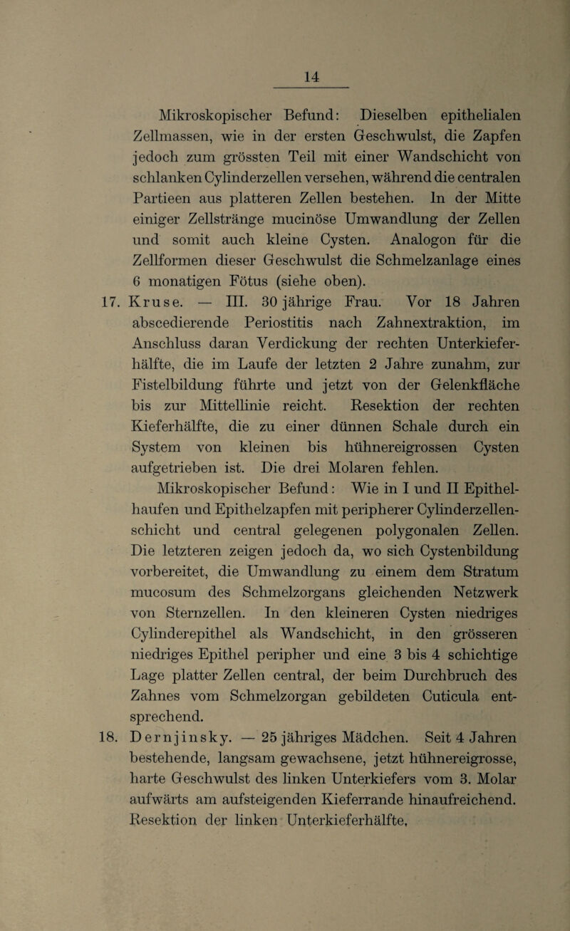 Mikroskopischer Befund: Dieselben epithelialen Zellmassen, wie in der ersten Geschwulst, die Zapfen jedoch zum grössten Teil mit einer Wandschicht von schlanken Cylinderzellen versehen, während die centralen Partieen aus platteren Zellen bestehen, ln der Mitte einiger Zellstränge mucinöse Umwandlung der Zellen und somit auch kleine Cysten. Analogon für die Zellformen dieser Geschwulst die Schmelzanlage eines 6 monatigen Fötus (siehe oben). 17. Kruse. — III. 30 jährige Frau. Vor 18 Jahren abscedierende Periostitis nach Zahnextraktion, im Anschluss daran Verdickung der rechten Unterkiefer¬ hälfte, die im Laufe der letzten 2 Jahre zunahm, zur Fistelbildung führte und jetzt von der Gelenkfläche bis zur Mittellinie reicht. Resektion der rechten Kieferhälfte, die zu einer dünnen Schale durch ein System von kleinen bis hühnereigrossen Cysten aufgetrieben ist. Die drei Molaren fehlen. Mikroskopischer Befund: Wie in I und II Epithel¬ haufen und Epithelzapfen mit peripherer Cylinderzeilen¬ schicht und central gelegenen polygonalen Zellen. Die letzteren zeigen jedoch da, wo sich Cystenbildung vorbereitet, die Umwandlung zu einem dem Stratum mucosum des Schmelzorgans gleichenden Netzwerk von Sternzellen. In den kleineren Cysten niedriges Cylinderepithel als Wandschicht, in den grösseren niedriges Epithel peripher und eine 3 bis 4 schichtige Lage platter Zellen central, der beim Durchbruch des Zahnes vom Schmelzorgan gebildeten Cuticula ent¬ sprechend. 18. Dernjinsky. —25 jähriges Mädchen. Seit 4 Jahren bestehende, langsam gewachsene, jetzt hühnereigrosse, harte Geschwulst des linken Unterkiefers vom 3. Molar aufwärts am auf steigenden Kieferrande hinaufreichend. Resektion der linken Unterkieferhälfte,