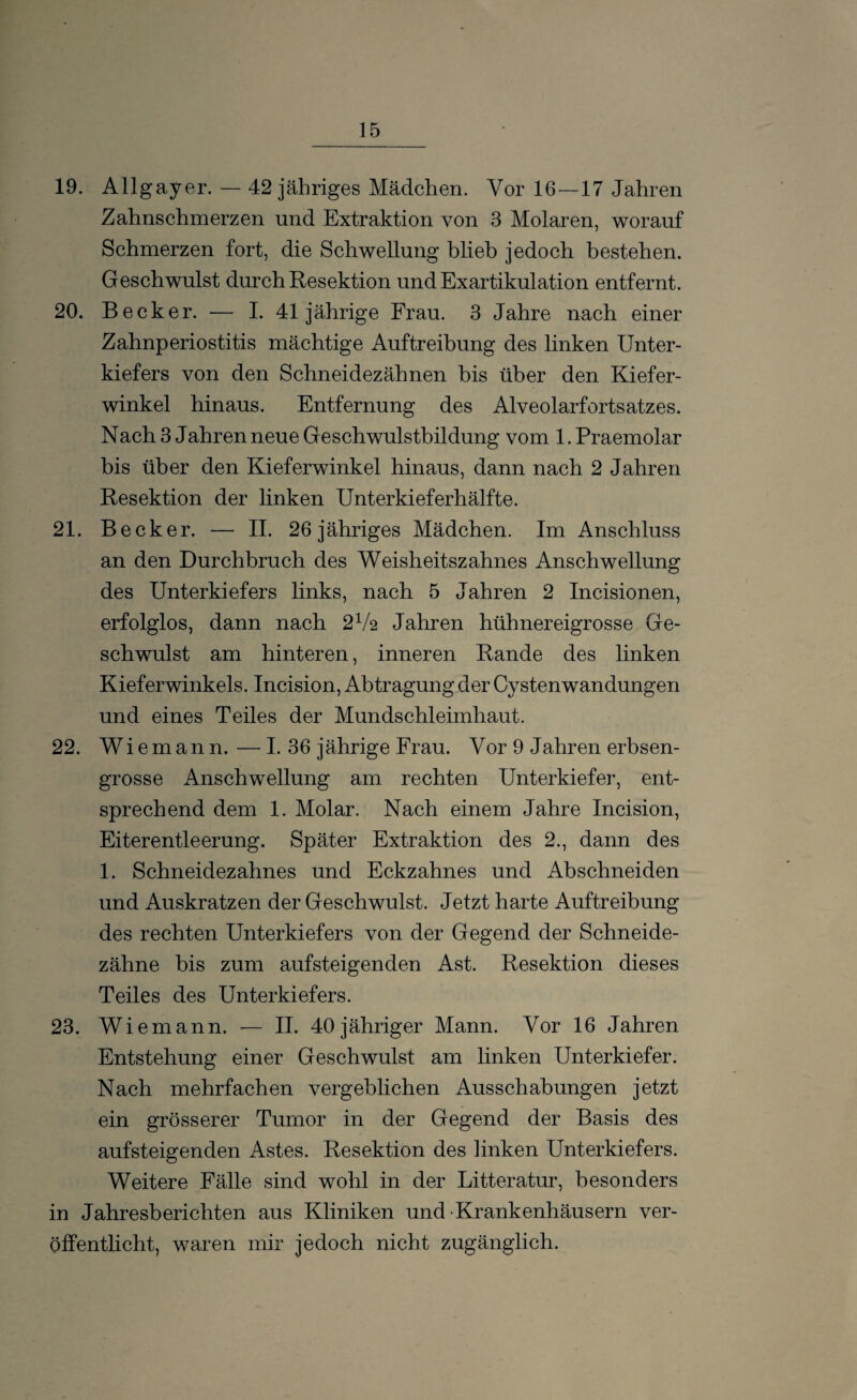 19. Allgayer. — 42 jähriges Mädchen. Vor 16—17 Jahren Zahnschmerzen und Extraktion von 3 Molaren, worauf Schmerzen fort, die Schwellung blieb jedoch bestehen. Geschwulst durch Resektion und Exartikulation entfernt. 20. Becker. — I. 41jährige Frau. 3 Jahre nach einer Zahnperiostitis mächtige Auftreibung des linken Unter¬ kiefers von den Schneidezähnen bis über den Kiefer¬ winkel hinaus. Entfernung des Alveolarfortsatzes. Nach 3 Jahren neue Geschwulstbildung vom 1. Praemolar bis über den Kieferwinkel hinaus, dann nach 2 Jahren Resektion der linken Unterkieferhälfte. 21. Becker. — II. 26 jähriges Mädchen. Im Anschluss an den Durchbruch des Weisheitszahnes Anschwellung des Unterkiefers links, nach 5 Jahren 2 Incisionen, erfolglos, dann nach 2Va Jahren hühnereigrosse Ge¬ schwulst am hinteren, inneren Rande des linken Kieferwinkels. Incision, Abtragung der Cystenwandungen und eines Teiles der Mundschleimhaut. 22. Wiemann. — I. 36 jährige Frau. Vor 9 Jahren erbsen¬ grosse Anschwellung am rechten Unterkiefer, ent¬ sprechend dem 1. Molar. Nach einem Jahre Incision, Eiterentleerung. Später Extraktion des 2., dann des 1. Schneidezahnes und Eckzahnes und Abschneiden und Auskratzen der Geschwulst. Jetzt harte Auftreibung des rechten Unterkiefers von der Gegend der Schneide¬ zähne bis zum aufsteigenden Ast. Resektion dieses Teiles des Unterkiefers. 23. Wiemann. — II. 40 jähriger Mann. Vor 16 Jahren Entstehung einer Geschwulst am linken Unterkiefer. Nach mehrfachen vergeblichen Ausschabungen jetzt ein grösserer Tumor in der Gegend der Basis des aufsteigenden Astes. Resektion des linken Unterkiefers. Weitere Fälle sind wohl in der Litteratur, besonders in Jahresberichten aus Kliniken und Krankenhäusern ver¬ öffentlicht, waren mir jedoch nicht zugänglich.