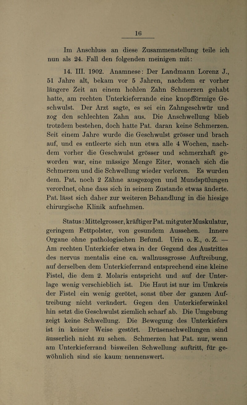 Im Anschluss an diese Zusammenstellung teile ich nun als 24. Fall den folgenden meinigen mit: 14. III. 1902. Anamnese: Der Landmann Lorenz J., 51 Jahre alt, bekam vor 5 Jahren, nachdem er vorher längere Zeit an einem hohlen Zahn Schmerzen gehabt hatte, am rechten Unterkieferrande eine knopfförmige Ge- schwulst. Der Arzt sagte, es sei ein Zahngeschwür und zog den schlechten Zahn aus. Die Anschwellung blieb trotzdem bestehen, doch hatte Pat. daran keine Schmerzen. Seit einem Jahre wurde die Geschwulst grösser und brach auf, und es entleerte sich nun etwa alle 4 Wochen, nach¬ dem vorher die Geschwulst grösser und schmerzhaft ge¬ worden war, eine massige Menge Eiter, wonach sich die Schmerzen und die Schwellung wieder verloren. Es wurden dem. Pat. noch 2 Zähne ausgezogen und Mundspülungen verordnet, ohne dass sich in seinem Zustande etwas änderte. Pat. lässt sich daher zur weiteren Behandlung in die hiesige chirurgische Klinik aufnehmen. Status: Mittelgrosser, kräftigerPat. mit guter Muskulatur, geringem Fettpolster, von gesundem Aussehen. Innere Organe ohne pathologischen Befund. Urin o. E., o. Z. — Am rechten Unterkiefer etwa in der Gegend des Austrittes des nervus mentalis eine ca. wallnussgrosse Auftreibung, auf derselben dem Unterkieferrand entsprechend eine kleine Fistel, die dem 2. Molaris entspricht und auf der Unter¬ lage wenig verschieblich ist. Die Haut ist nur im Umkreis der Fistel ein wenig gerötet, sonst über der ganzen Auf¬ treibung nicht verändert. Gegen den Unterkieferwinkel hin setzt die Geschwulst ziemlich scharf ab. Die Umgebung zeigt keine Schwellung. Die Bewegung des Unterkiefers ist in keiner Weise gestört. Drüsenschwellungen sind äusserlich nicht zu sehen. Schmerzen hat Pat. nur, wenn am Unterkieferrand bisweilen Schwellung auftritt, für ge¬ wöhnlich sind sie kaum nennenswert.