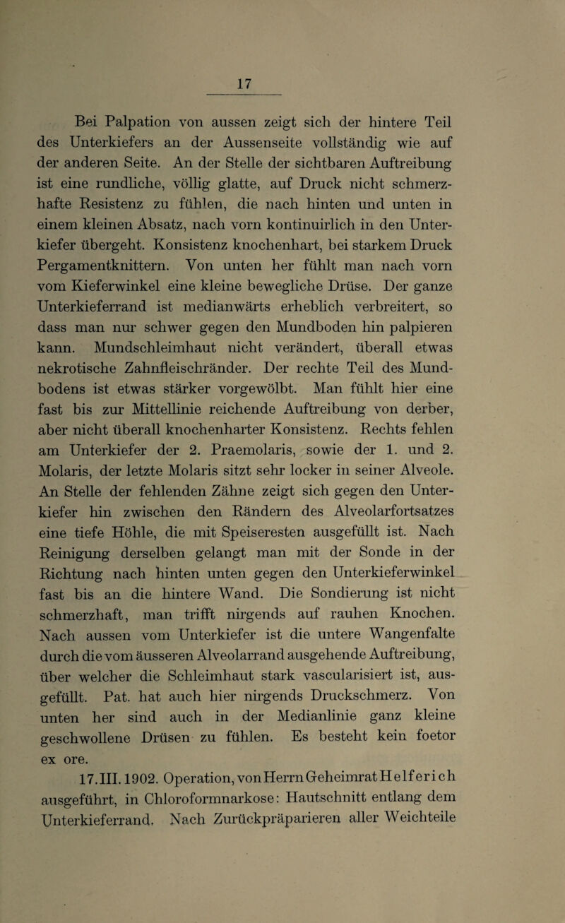 Bei Palpation von aussen zeigt sich der hintere Teil des Unterkiefers an der Aussenseite vollständig wie auf der anderen Seite. An der Stelle der sichtbaren Auftreibung ist eine rundliche, völlig glatte, auf Druck nicht schmerz¬ hafte Resistenz zu fühlen, die nach hinten und unten in einem kleinen Absatz, nach vorn kontinuirlich in den Unter¬ kiefer übergeht. Konsistenz knochenhart, bei starkem Druck Pergamentknittern. Von unten her fühlt man nach vorn vom Kieferwinkel eine kleine bewegliche Drüse. Der ganze Unterkieferrand ist medianwärts erheblich verbreitert, so dass man nur schwer gegen den Mundboden hin palpieren kann. Mundschleimhaut nicht verändert, überall etwas nekrotische Zahnfleischränder. Der rechte Teil des Mund¬ bodens ist etwas stärker vorgewölbt. Man fühlt hier eine fast bis zur Mittellinie reichende Auftreibung von derber, aber nicht überall knochenharter Konsistenz. Rechts fehlen am Unterkiefer der 2. Praemolaris, sowie der 1. und 2. Molaris, der letzte Molaris sitzt sehr locker in seiner Alveole. An Stelle der fehlenden Zähne zeigt sich gegen den Unter¬ kiefer hin zwischen den Rändern des Alveolarfortsatzes eine tiefe Höhle, die mit Speiseresten ausgefüllt ist. Nach Reinigung derselben gelangt man mit der Sonde in der Richtung nach hinten unten gegen den Unterkieferwinkel fast bis an die hintere Wand. Die Sondierung ist nicht schmerzhaft, man trifft nirgends auf rauhen Knochen. Nach aussen vom Unterkiefer ist die untere Wangenfalte durch die vom äusseren Alveolarrand ausgehende Auftreibung, über welcher die Schleimhaut stark vascularisiert ist, aus¬ gefüllt. Pat. hat auch hier nirgends Druckschmerz. Von unten her sind auch in der Medianlinie ganz kleine geschwollene Drüsen zu fühlen. Es besteht kein foetor ex ore. 17.III. 1902. Operation, vonHerrn Geheimrat Helfer ich ausgeführt, in Chloroformnarkose: Hautschnitt entlang dem Unterkieferrand, Nach Zurückpräparieren aller Weichteile