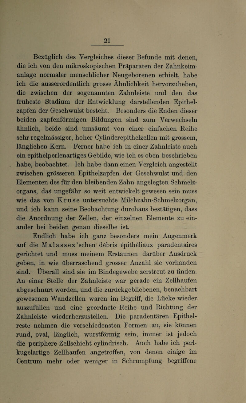 Bezüglich des Vergleiches dieser Befunde mit denen, die ich von den mikroskopischen Präparaten der Zahnkeim¬ anlage normaler menschlicher Neugeborenen erhielt, habe ich die ausserordentlich grosse Ähnlichkeit hervorzuheben, die zwischen der sogenannten Zahnleiste und den das früheste Stadium der Entwicklung darstellenden Epithel¬ zapfen der Geschwulst besteht. Besonders die Enden dieser beiden zapfenförmigen Bildungen sind zum Verwechseln ähnlich, beide sind umsäumt von einer einfachen Reihe sehr regelmässiger, hoher Cylinderepithelzeilen mit grossem, länglichen Kern. Ferner habe ich in einer Zahnleiste auch ein epithelperlenartiges Gebilde, wie ich es oben beschrieben . habe, beobachtet. Ich habe dann einen Vergleich angestellt zwischen grösseren Epithelzapfen der Geschwulst und den Elementen des für den bleibenden Zahn angelegten Schmelz¬ organs, das ungefähr so weit entwickelt gewesen sein muss wie das von Kruse untersuchte Milchzahn-Schmelzorgan, und ich kann seine Beobachtung durchaus bestätigen, dass die Anordnung der Zellen, der einzelnen Elemente zu ein¬ ander bei beiden genau dieselbe ist. Endlich habe ich ganz besonders mein Augenmerk auf die Malassez 5sehen debris epitheliaux paradentaires gerichtet und muss meinem Erstaunen darüber Ausdruck geben, in wie überraschend grosser Anzahl sie vorhanden sind. Überall sind sie im Bindegewebe zerstreut zu finden. An einer Stelle der Zahnleiste war gerade ein Zellhaufen abgeschnürt worden, und die zurückgebliebenen, benachbart gewesenen Wandzellen waren im Begriff, die Lücke wieder auszufüllen und eine geordnete Reihe und Richtung der Zahnleiste wiederherzustellen. Die paradentären Epithel¬ reste nehmen die verschiedensten Formen an, sie können rund, oval, länglich, wurstförmig sein, immer ist jedoch die periphere Zellschicht cylindrisch. Auch habe ich perl¬ kugelartige Zellhaufen angetroffen, von denen einige im Centrum mehr oder weniger in Schrumpfung begriffene