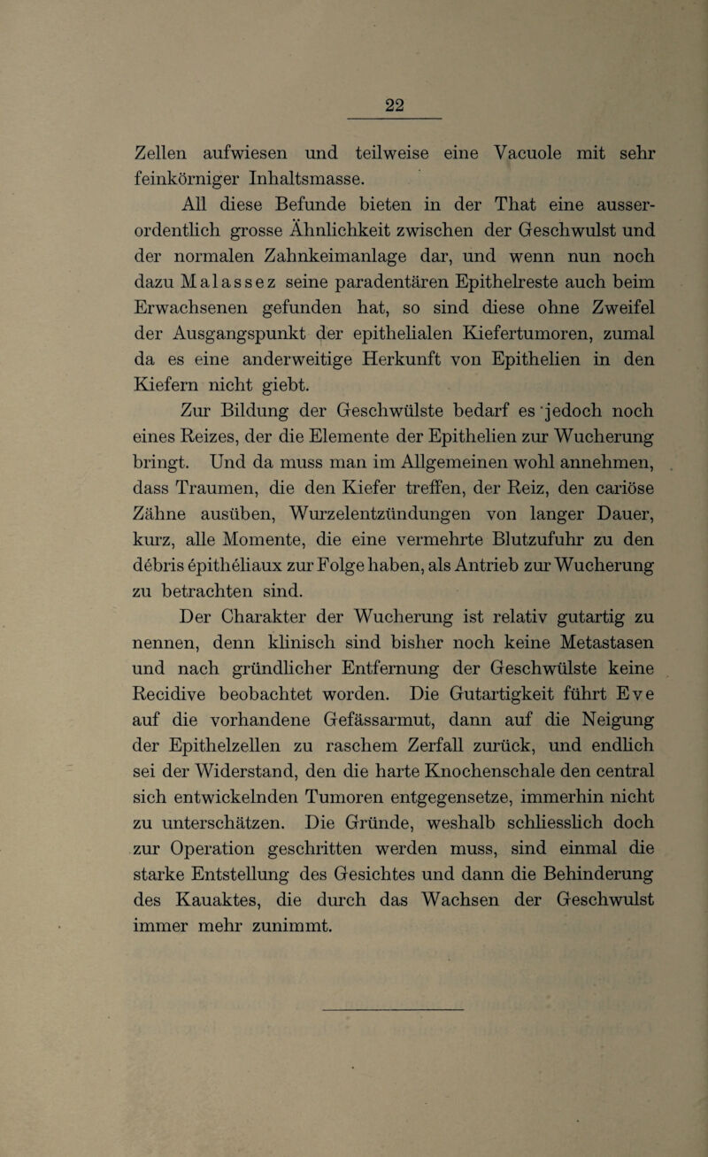 Zellen aufwiesen und teilweise eine Yacuole mit sehr feinkörniger Inhaltsmasse. All diese Befunde bieten in der That eine ausser¬ ordentlich grosse Ähnlichkeit zwischen der Geschwulst und der normalen Zahnkeimanlage dar, und wenn nun noch dazu Malassez seine paradentären Epithelreste auch beim Erwachsenen gefunden hat, so sind diese ohne Zweifel der Ausgangspunkt der epithelialen Kiefertumoren, zumal da es eine anderweitige Herkunft von Epithelien in den Kiefern nicht giebt. Zur Bildung der Geschwülste bedarf es jedoch noch eines Reizes, der die Elemente der Epithelien zur Wucherung bringt. Und da muss man im Allgemeinen wohl annehmen, dass Traumen, die den Kiefer treffen, der Reiz, den cariöse Zähne ausüben, Wurzelentzündungen von langer Dauer, kurz, alle Momente, die eine vermehrte Blutzufuhr zu den debris epitheliaux zur Folge haben, als Antrieb zur Wucherung zu betrachten sind. Der Charakter der Wucherung ist relativ gutartig zu nennen, denn klinisch sind bisher noch keine Metastasen und nach gründlicher Entfernung der Geschwülste keine Recidive beobachtet worden. Die Gutartigkeit führt Eve auf die vorhandene Gefässarmut, dann auf die Neigung der Epithelzellen zu raschem Zerfall zurück, und endlich sei der Widerstand, den die harte Knochenschale den central sich entwickelnden Tumoren entgegensetze, immerhin nicht zu unterschätzen. Die Gründe, weshalb schliesslich doch zur Operation geschritten werden muss, sind einmal die starke Entstellung des Gesichtes und dann die Behinderung des Kauaktes, die durch das Wachsen der Geschwulst immer mehr zunimmt.