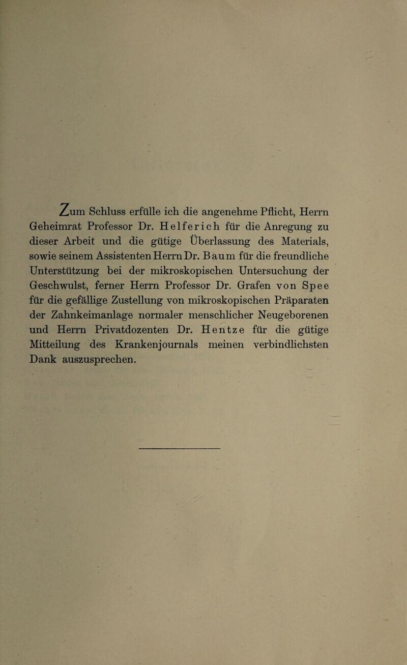 Zum Schluss erfülle ich die angenehme Pflicht, Herrn Geheimrat Professor Dr. Helferich für die Anregung zu dieser Arbeit und die gütige Überlassung des Materials, sowie seinem Assistenten Herrn Dr. Baum für die freundliche Unterstützung bei der mikroskopischen Untersuchung der Geschwulst, ferner Herrn Professor Dr. Grafen von Spee für die gefällige Zustellung von mikroskopischen Präparaten N der Zahnkeimanlage normaler menschlicher Neugeborenen und Herrn Privatdozenten Dr. Hentze für die gütige Mitteilung des Krankenjournals meinen verbindlichsten Dank auszusprechen.