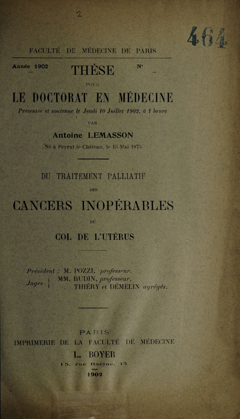 JA s*- ; - Année 1902 THÈSE N° POU U. LE DOCTORAT EN MÉDECINE , 1 y • * Présentée, et soutenue le Jeudi 10 Juillet 1902, à 1 heure PAR Antoine LEMASSON Né à Peyrat le-Château, le l.‘i Mai 1 <S7;> ;v --A DU TRAITEMENT PALLIATIF DES CANCERS INOPÉRABLES DU / 'X COL DE L’UTÉRUS Président : M. POZZF, professeur. MM. B UDI N, professeur. THIÉRY et DÉMELIN agrégés. Juges PA R 1 S IMPRIMERIE DE LA FACULTÉ DE MÉDECINE L. BOYER 1 5, rue Kaçine, i •“* ■ •' À . , V X, f. ' t •• y 1 1002