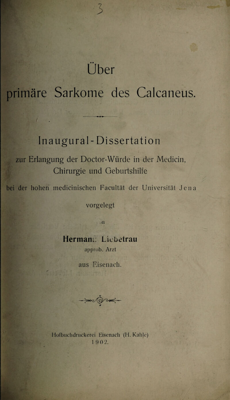 3 Über primäre Sarkome des Calcaneus. Ina ugural- Dissertation zur Erlangung der Doctor-Würde in der Medicin, Chirurgie und Geburtshilfe bei der hohen medicinischen Facultät der Universität Jena vorgelegt Hermani: Licbetrau approb. Arzt aus Eisenach. Ilofbnclidrnckerei Eisenach (li. Kahle) 19 0 2.