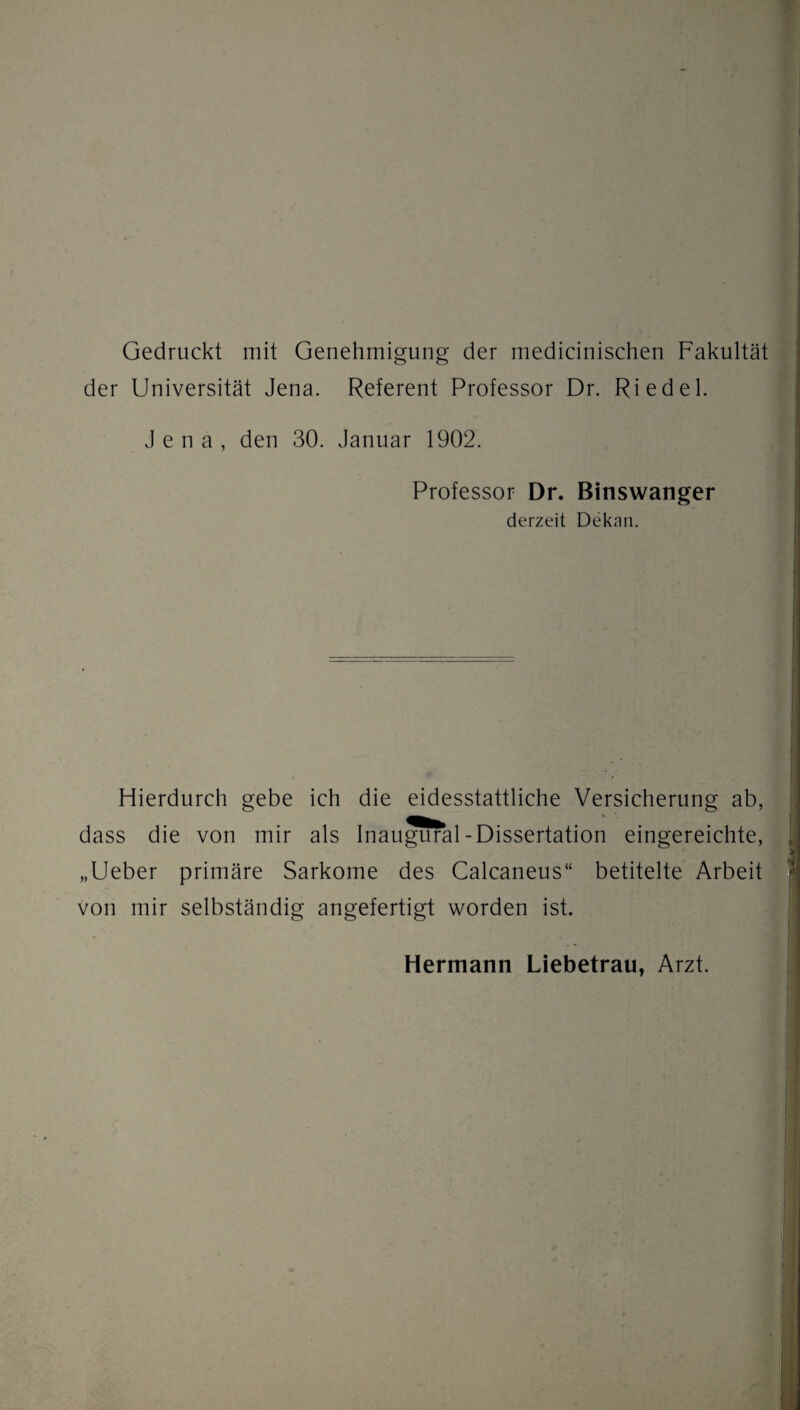 Gedruckt mit Genehmigung der medicinischen Fakultät der Universität Jena. Referent Professor Dr. Riedel. Jena, den 30. Januar 1902. Professor Dr. Binswanger derzeit Dekan. Hierdurch gebe ich die eidesstattliche Versicherung ab, dass die von mir als Inaugural-Dissertation eingereichte, „Ueber primäre Sarkome des Calcaneus“ betitelte Arbeit von mir selbständig angefertigt worden ist. Hermann Liebetrau, Arzt.