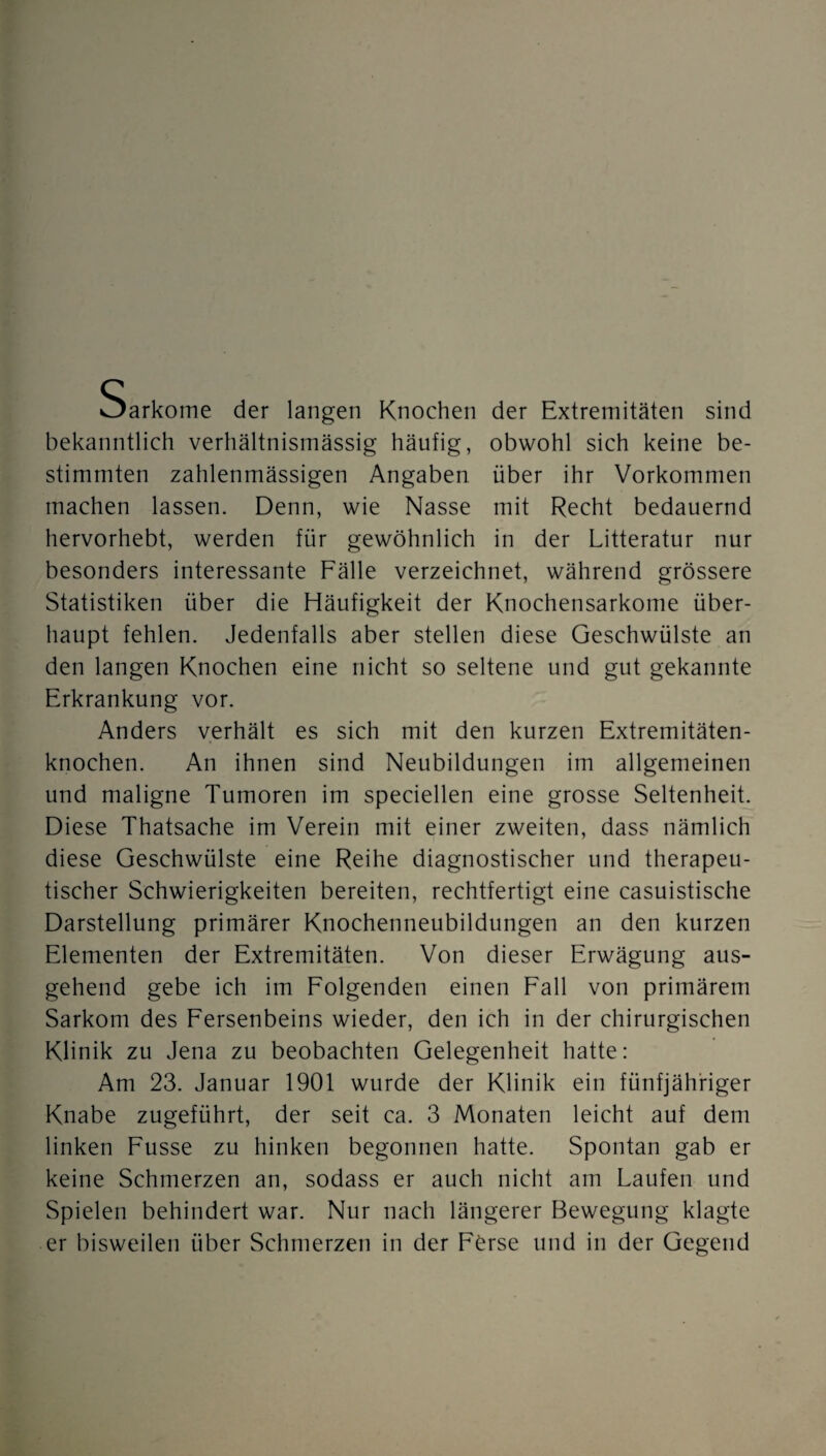 Sarkome der langen Knochen der Extremitäten sind bekanntlich verhältnismässig häufig, obwohl sich keine be¬ stimmten zahlenmässigen Angaben über ihr Vorkommen machen lassen. Denn, wie Nasse mit Recht bedauernd hervorhebt, werden für gewöhnlich in der Litteratur nur besonders interessante Fälle verzeichnet, während grössere Statistiken über die Häufigkeit der Knochensarkome über¬ haupt fehlen. Jedenfalls aber stellen diese Geschwülste an den langen Knochen eine nicht so seltene und gut gekannte Erkrankung vor. Anders verhält es sich mit den kurzen Extremitäten¬ knochen. An ihnen sind Neubildungen im allgemeinen und maligne Tumoren im speciellen eine grosse Seltenheit. Diese Thatsache im Verein mit einer zweiten, dass nämlich diese Geschwülste eine Reihe diagnostischer und therapeu¬ tischer Schwierigkeiten bereiten, rechtfertigt eine casuistische Darstellung primärer Knochenneubildungen an den kurzen Elementen der Extremitäten. Von dieser Erwägung aus¬ gehend gebe ich im Folgenden einen Fall von primärem Sarkom des Fersenbeins wieder, den ich in der chirurgischen Klinik zu Jena zu beobachten Gelegenheit hatte: Am 23. Januar 1901 wurde der Klinik ein fünfjähriger Knabe zugeführt, der seit ca. 3 Monaten leicht auf dem linken Fusse zu hinken begonnen hatte. Spontan gab er keine Schmerzen an, sodass er auch nicht am Laufen und Spielen behindert war. Nur nach längerer Bewegung klagte er bisweilen über Schmerzen in der Förse und in der Gegend