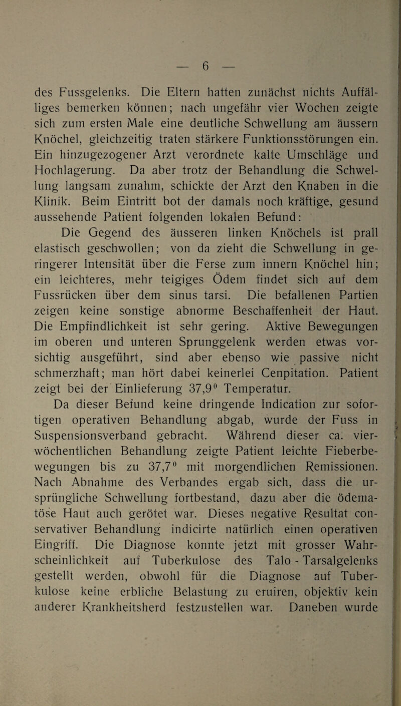 des P'ussgelenks. Die Eltern hatten zunächst nichts Auffäl¬ liges bemerken können; nach ungefähr vier Wochen zeigte sich zum ersten Male eine deutliche Schwellung am äussern Knöchel, gleichzeitig traten stärkere Funktionsstörungen ein. Ein hinzugezogener Arzt verordnete kalte Umschläge und Hochlagerung. Da aber trotz der Behandlung die Schwel¬ lung langsam zunahm, schickte der Arzt den Knaben in die Klinik. Beim Eintritt bot der damals noch kräftige, gesund aussehende Patient folgenden lokalen Befund: Die Gegend des äusseren linken Knöchels ist prall elastisch geschwollen; von da zieht die Schwellung in ge¬ ringerer Intensität über die Ferse zum innern Knöchel hin; ein leichteres, mehr teigiges Ödem findet sich auf dem Fussrücken über dem sinus tarsi. Die befallenen Partien zeigen keine sonstige abnorme Beschaffenheit der Haut. Die Empfindlichkeit ist sehr gering. Aktive Bewegungen im oberen und unteren Sprunggelenk werden etwas vor¬ sichtig ausgeführt, sind aber ebenso wie passive nicht schmerzhaft; man hört dabei keinerlei Cenpitation. Patient zeigt bei der Einlieferung 37,9^ Temperatur. Da dieser Befund keine dringende Indication zur sofor¬ tigen operativen Behandlung abgab, wurde der Fuss in Suspensionsverband gebracht. Während dieser ca. vier¬ wöchentlichen Behandlung zeigte Patient leichte Fieberbe¬ wegungen bis zu 37,7^ mit morgendlichen Remissionen. Nach Abnahme des Verbandes ergab sich, dass die ur¬ sprüngliche Schwellung fortbestand, dazu aber die ödema- töse Haut auch gerötet war. Dieses negative Resultat con- servativer Behandlung indicirte natürlich einen operativen Eingriff. Die Diagnose konnte jetzt mit grosser Wahr¬ scheinlichkeit auf Tuberkulose des Talo - Tarsalgelenks gestellt werden, obwohl für die Diagnose auf Tuber¬ kulose keine erbliche Belastung zu eruiren, objektiv kein anderer Krankheitsherd festzustellen war. Daneben wurde