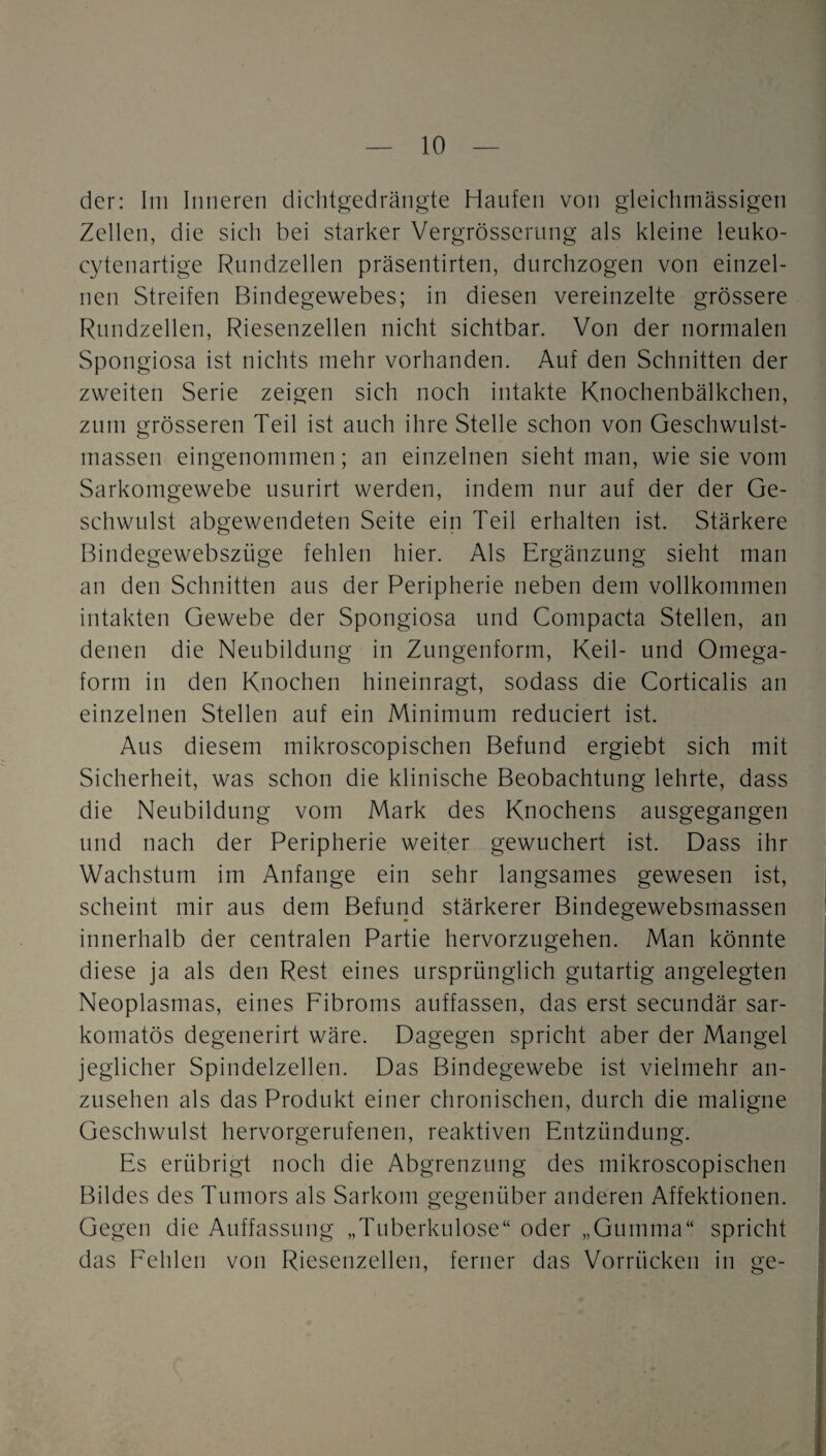 der: liii Inneren dichtgedrängte Haufen von gleiclimässigen Zellen, die sich bei starker Vergrösserimg als kleine leuko- cytenartige Rnndzellen präsentirten, durchzogen von einzel¬ nen Streifen Bindegewebes; in diesen vereinzelte grössere Rundzellen, Riesenzellen nicht sichtbar. Von der normalen Spongiosa ist nichts mehr vorhanden. Auf den Schnitten der zweiten Serie zeigen sich noch intakte Knochenbälkchen, Zinn grösseren Teil ist auch ihre Stelle schon von Geschwulst¬ massen eingenommen; an einzelnen sieht man, wie sie vom Sarkomgewebe usurirt werden, indem nur auf der der Ge¬ schwulst abgewendeten Seite ein Teil erhalten ist. Stärkere Bindegewebszüge fehlen hier. Als Ergänzung sieht man an den Schnitten aus der Peripherie neben dem vollkommen intakten Gewebe der Spongiosa und Compacta Stellen, an denen die Neubildung in Zungenform, Keil- und Omega¬ form in den Knochen hineinragt, sodass die Corticalis an einzelnen Stellen auf ein Minimum reduciert ist. Aus diesem mikroscopischen Befund ergiebt sich mit Sicherheit, was schon die klinische Beobachtung lehrte, dass die Neubildung vom Mark des Knochens ausgegangen lind nach der Peripherie weiter gewuchert ist. Dass ihr Wachstum im Anfänge ein sehr langsames gewesen ist, scheint mir aus dem Befund stärkerer Bindegewebsmassen innerhalb der centralen Partie hervorzugehen. Man könnte diese ja als den Rest eines ursprünglich gutartig angelegten Neoplasmas, eines Fibroms auffassen, das erst secundär sar- komatös degenerirt wäre. Dagegen spricht aber der Mangel jeglicher Spindelzellen. Das Bindegewebe ist vielmehr an¬ zusehen als das Produkt einer chronischen, durch die maligne Geschwulst hervorgerufenen, reaktiven Entzündung. Es erübrigt noch die Abgrenzung des mikroscopischen Bildes des Tumors als Sarkom gegenüber anderen Affektionen. Gegen die Auffassung „Tuberkulose“ oder „Gumma“ spricht das Fehlen von Riesenzellen, ferner das Vorrücken in ge-